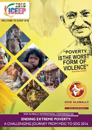 WELCOME TO ICEEP 2016
“POVERTY
THE WORST
FORM
VIOLENCE”
IS
- MAHATMA GANDHI
GIVE GLOBALLY
FOUNDATION
Give, Get & Grow
ENDING EXTREME POVERTY:
A CHALLENGING JOURNEY FROM MDG TO SDG 2016
GIVE GLOBALLY INTERNATIONAL CONFERENCE ON
OF
 