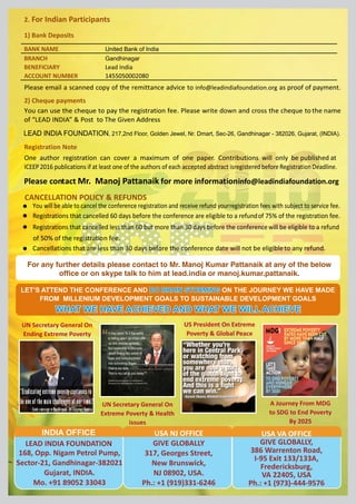 For any further details please contact to Mr. Manoj Kumar Pattanaik at any of the below
office or on skype talk to him at lead.india or manoj.kumar.pattanaik.
UN Secretary General On
Ending Extreme Poverty
UN Secretary General On
Extreme Poverty & Health
issues
US President On Extreme
Poverty & Global Peace
A Journey From MDG
to SDG to End Poverty
By 2025
LEAD INDIA FOUNDATION
168, Opp. Nigam Petrol Pump,
Sector-21, Gandhinagar-382021
Gujarat, INDIA.
Mo. +91 89052 33043
INDIA OFFICE USA NJ OFFICE
GIVE GLOBALLY
317, Georges Street,
New Brunswick,
NJ 08902, USA.
Ph.: +1 (919)331-6246
USA VA OFFICE
GIVE GLOBALLY,
386 Warrenton Road,
I-95 Exit 133/133A,
Fredericksburg,
VA 22405, USA
Ph.: +1 (973)-444-9576
LET’S ATTEND THE CONFERENCE AND ON THE JOURNEY WE HAVE MADEDO BRAIN STORMINGDO BRAIN STORMINGLET’S ATTEND THE CONFERENCE AND ON THE JOURNEY WE HAVE MADEDO BRAIN STORMING
FROM MILLENIUM DEVELOPMENT GOALS TO SUSTAINABLE DEVELOPMENT GOALS
WHAT WE HAVE ACHIEVED AND WHAT WE WILL ACHIEVEWHAT WE HAVE ACHIEVED AND WHAT WE WILL ACHIEVEWHAT WE HAVE ACHIEVED AND WHAT WE WILL ACHIEVE
2. For Indian Participants
1) Bank Deposits
BANK NAME United Bank of India
BRANCH Gandhinagar
BENEFICIARY Lead India
ACCOUNT NUMBER 1455050002080
Please email a scanned copy of the remittance advice to info@leadindiafoundation.org as proof of payment.
2) Cheque payments
You can use the cheque to pay the registration fee. Please write down and cross the cheque to the name
of “LEAD INDIA” & Post to The Given Address
Registration Note
One author registration can cover a maximum of one paper. Contributions will only be published at
ICEEP2016 publications if at least one of the authors of each accepted abstract isregisteredbefore RegistrationDeadline.
Please contact Mr. Manoj Pattanaik for more informationinfo@leadindiafoundation.org
CANCELLATION POLICY & REFUNDS
You will be able to cancel the conference registration and receive refund yourregistration fees with subject to service fee.
Registrations that cancelled 60 days before the conference are eligible to a refundof 75% of the registration fee.
Registrations that cancelled less than 60 but more than 30 days before the conferencewill be eligible to a refund
of 50% of the registration fee.
Cancellations that are less than 30 days before the conference date will not be eligibleto any refund.
LEAD INDIA FOUNDATION, 217,2nd Floor, Golden Jewel, Nr. Dmart, Sec-26, Gandhinagar - 382026, Gujarat, (INDIA).
 