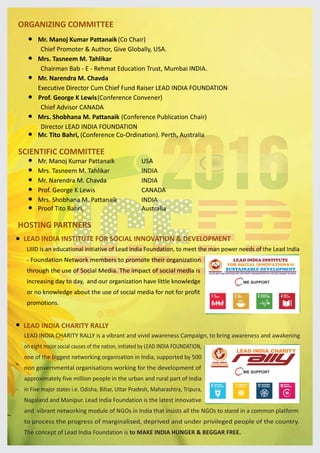 ORGANIZING COMMITTEE
Mr. Manoj Kumar Pattanaik(Co Chair)
Chief Promoter & Author, Give Globally, USA.
Mrs. Tasneem M. Tahlikar
Chairman Bab - E - Rehmat Education Trust, Mumbai INDIA.
Mr. Narendra M. Chavda
Executive Director Cum Chief Fund Raiser LEAD INDIA FOUNDATION
Prof. George K Lewis(Conference Convener)
Chief Advisor CANADA
Mrs. Shobhana M. Pattanaik (Conference Publication Chair)
Director LEAD INDIA FOUNDATION
HOSTING PARTNERS
LEAD INDIA INSTITUTE FOR SOCIAL INNOVATION & DEVELOPMENT
LEAD INDIA CHARITY RALLY
SCIENTIFIC COMMITTEE
Mr. Manoj Kumar Pattanaik
Mrs. Tasneem M. Tahlikar
Mr. Narendra M. Chavda
Prof. George K Lewis
Mrs. Shobhana M. Pattanaik
USA
INDIA
INDIA
CANADA
INDIA
Mr. Tito Bahri, (Conference Co-Ordination). Perth, Australia
Proof Tito Bahri, Australia
LIIID is an educational initiative of Lead India Foundation, to meet the man power needs of the Lead India
- Foundation Network members to promote their organization
through the use of Social Media. The impact of social media is
increasing day to day, and our organization have little knowledge
or no knowledge about the use of social media for not for profit
promotions.
WE SUPPORT
TREPRENEUR EEN MPTE OCA WU ERDE
LEAD INDIA INSTITUTE
FOR SOCIAL INNOVATIONS &
SUSTAINABLE DEVELOPMENT
AN ISO 9001-2008 CERTIFIED NOT FOR PROFIT ORGANIZATION FOR THE DEVLOPMENT OF NGO’S
Let’s Make a Just World
L
Educating Present... Inspiring Future... Empowering Prosperity, Eradicating Poverty & Encouraging Entrepreneurship
L
WE SUPPORT
LEAD INDIA CHARITY
LEAD INDIA
FOUNDATION
Let’s Make a Just World
LEAD
LEAD INDIA CHARITY RALLY is a vibrant and vivid awareness Campaign, to bring awareness and awakening
on eight major social causes of the nation, initiated by LEAD INDIA FOUNDATION,
one of the biggest networking organisation in India, supported by 500
non governmental organisations working for the development of
approximately five million people in the urban and rural part of India
in Five major states i.e. Odisha, Bihar, Uttar Pradesh, Maharashtra, Tripura,
Nagaland and Manipur. Lead India Foundation is the latest innovative
and vibrant networking module of NGOs in India that insists all the NGOs to stand in a common platform
to process the progress of marginalised, deprived and under privileged people of the country.
The concept of Lead India Foundation is to MAKE INDIA HUNGER & BEGGAR FREE.
 