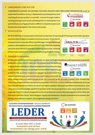 CAREERNEXXT ETRC PVT LTD
MYIELTSDOCTOR
Pattanaik & Associates.
WE SUPPORT
CAREERNEXXTALEADING EDUCATIONALTEACHING,RESEARCHANDCONSULTANCYORGANIZATION,aunit of
LeadIndiaFoundationGroup,isdedicatedtoprovideguidanceand
coachingofutmostqualityinascientific mannerthroughmodern
teachingtechniquetotheyouthandhelpingtheminrealizingtheirtrue
potentialitybysecuringgoodmarksindifferentcompetitiveexamsand
therebybecomingeligibleintherelevantjobmarket.
MYIELTSDOCTOR,isincorporatedin2010withanobjectiveofimpartingIELTSTrainingtotestseekersgoingto
countrieswhereEnglishisamediumofcommunication.Presentlythe
companyhasitscorporateofficeinGandhinagarandtwofranchisee
centersinAhmedabadasofnow.MYIELTSDOCTORisthebooking
centreforbothIDPIELTSAustraliaandBritishCouncilfor booking
of test seats anywherein India and dispensing of admit tickets.
AtPattanaikLawOffices,wehaveapassionforourwork,astrongbondwithourcolleaguesandanunshakable
dedicationtoourclients'interests.Ourpeoplehavetheabilityto
imagine,planforandhelpourclientsandoneanothertoachievethebest
result.Andthisisbecauseweseeopportunitieswheresomeonlysee
problems!We,asaFirm,investinourpeople!Anenvironmentthat
supportsachievementsandcontributions,bothinsideandoutsidethe
office,alwaysistheoneinwhichpeoplethrive.Ourconvictiontothisprincipleisevidentfrom thefactthat
mostofourpresentpartnersstartedoutasassociatesintheFirm.Itistheirdedicationtowardsthefirmand
theirattitudetowardsourclients,forwhichIamhighlyindebted.PattanaikLawOfficehasamassedan enor
-mousamountofknowledgecapitalthathasbeenbuiltinthepassingofeveryyear,everymonthandevery
singleday.TheFirm’sdepthofexperienceandcomprehensiveindustryfocusdistinguishusfromotherlaw
firmsandinspireourclients’andcolleagues’loyaltyandsatisfaction.Greaterachievementslieaheadinthe
coming yearswithyoursupport,encouragementandgoodwishes.
WE SUPPORT
my
Doctor
IELTSPrepar Hatke To Perform Hatke
WE SUPPORT
Pattanaik Associates&
The Law Office of
Criminal | Civil | Immigration | Contract | International Business Law | Human Rights | IPR | Mergers & Acquisition
A small idea with a small
investment and serious
involvement can change your world
A		PART		OF		ISO		9001	-	2008		AND		IAO		ACCREDIDATED		ORGANISATION
LEDERLEDERLEDEREmpowering,Inspiring and Educating Entrepreneurs
LEAD		INDIA		ENTREPRENEURSHIP		 D E V E L O P M E N T 	
FOR		EDUCATIONAL		REQUIREMENT	(LEDER)		PROGRAM WE SUPPORT
 