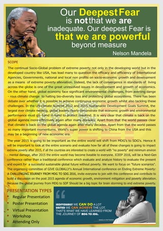 SCOPE
PRESENTATION TYPES
Regular Presentation
Poster Presentation
Virtual Presentation
The continual Socio-Global problem of extreme poverty not only in the developing world but in the
developed country like USA, has lead many to question the efficacy and efficiency of International
Agencies, Governments, national and local non profits on socio-economic growth and development
as a means of extreme poverty alleviation. Indeed, the lack of convergence in standards of living
across the globe is one of the great unresolved issues in development and growth of economics.
On the other hand, global economy face significant environmental challenges, from averting dange
- rous climate change to halting bio-diversity loss and protecting global ecosystems. There has been
debate over whether it is possible to achieve continuous economic growth whilst also tackling these
challenges. In the UN climate Summit 2012 and 2015 Sustainable Development Goals Summit, the
largest ever climate meeting, global leaders clearly demonstrate that economic growth and environmental
performance must go hand in hand to protect mankind. It is very clear that climate is back on the
global agenda more effectively again after many decades. Apart from that the world passes clear
that climate is back on the global agenda again after many decades. Apart from that the world passes
so many important momentums. World's super power is shifting to China from the USA and this
may be a beginning of new economic era.
Our DeepestFear
is notthat we are
inadequate. Our deepest Fear is
that we are powerful
beyond measure
Nelson Mandela
The year 2015 is going to be important as the entire world will shift from MDG's to SDG's. Hence it
will be important to look at the entire scenario and evaluate how far all of these changes is going to impact
extreme poverty after 2015, if all the countries are interested to create a world with "no poverty" and minimum environ
- mental damage, after 2015 the entire world may become liveable to everyone. ICEEP 2016, will be a Next-Gen
conference rather than a traditional conference which evaluate and analyze history to evaluate the present
and expect for a successful sustainable global future without poverty. We want to focus on "future scenarios".
The organizing committee of GIVE GLOBALLY's Annual International conference on Ending Extreme Poverty:
A CHALLENGING JOURNEY FROM MDG TO SDG 2016, invite everyone to join with this conference and contribute to
build a discussion on the post 2015 agenda of economic growth, environment mitigation and poverty alleviation.
Because the global journey from MDG to SDF Should be a big topic for brain storming to end extreme poverty.
Workshop
Attending Only
INDIVIDUALLY WE A LOTCAN DO
UNITED WE THE LOT,CAN ACHIEVE
THAT'S WHAT WE HAVE LEARNED FROM
THE JOURNEY OF MDG TO SDG.“ - MANOJ K PATTANAIK
 