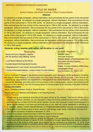 TITLE OF PAPER
Author’s Name, University/ Institute, E Mail/ Contact Details
ABSTRACT SUBMISSION PROCESS GUIDELINES
Keywords: writing, template, sixth, edition, self discipline, is, very, good
Abstract
An abstract is a single paragraph, without indentation, that summarizes the key points of the manuscript
in 150 to 250 words. An abstract is a single paragraph, without indentation, that summarizes the key
points of the manuscript in 150 to 250 words. An abstract is a single paragraph, without indentation,
that summarizes the key points of the manuscript in 150 to 250 words. An abstract is a single
paragraph, without indentation, that summarizes the key points of the manuscript in 150 to 250 words.
An abstract is a single paragraph, without indentation, that summarizes the key points of the manuscript
in 150 to 250 words. An abstract is a single paragraph, without indentation, that summarizes the key
points of the manuscript in 150 to 250 words. An abstract is a single paragraph, without indentation,
that summarizes the key points of the manuscript in 150 to 250 words. An abstract is a single
paragraph, without indentation, that summarizes the key points of the manuscript in 150 to 250 words.
An abstract is a single paragraph, without indentation, that summarizes the key points of the manuscript
in 150 to 250 words.
Biography
Please send your biography together
with the abstract using following format:
1.Last Name Followed by first Name
2.position/department/organization/country
3.Biography(word count should not exceed 50 words)
4.Contact information(Address, contact number & email address)
Example Biography:
Jennifer Gibbs
Associate Professor
Director, Master of Communication and
Information Studies Program
Communication
Contact Information:
Rutgers, The State University of New Jersey
4 Huntington Street
New Brunswick, NJ 08901-1071
I am an Associate Professor in the School of Communication and Information (SC&I) at Rutgers University
and Director of the Masters of Communication and Information Studies (MCIS) program. I also have an affi
- liated faculty appointment in the Department of Management and Global Business. I teach courses in Org
- anizational, Mediated, and Intercultural Communication at the undergraduate, masters, and doctoral levels
I earned my M.A. and Ph.D. from the Annenberg School of Communication at the University of Southern California.
Name, Complete Address, Email Id, Phone Number. Submit your Abstract to: info@leadindiafoundation.org
Please submit your abstract and biography in the following format:
Abstract Template
(Please set up your abstracts according to the given format at this website. That format willhelp you to
submit your abstract, therefore you are requested to follow the format carefully for your abstract submission.
Abstracts that do not follow this format will be rejected. You are also expected to send a brief biography to
gether with the Abstract. If you have any technical issue or you need any further assistance in submitting yo
ur abstract, please contact ManojPattanaik at info@leadindiafoundation.org
Authors must clearly mention the track in which the paper is to be included.
Submitted abstracts would undergo blind review by expert reviewers.
Authors of accepted abstracts wishing to publish the full paper in the proceedings or one of the Supporting
At least one of the authors of the paper must register for the conference by December 15, 2015. Final
Submit your full paper within three weeks after the conference day (on or before 04 February 2016) to:info@leadindiafoundation.org
OR +91-8140622855)
The abstract must indicate purpose of study, research methodology, major results, implications, and keywords.
Last date for submission of abstract is November 15, 2015.
journal should submit the full paper by February 04, 2016. If submitting the full paper, please indicate your publication preference.
submission should be strictly in accordance with the author guidelines as provideat the time of acceptance of paper.
·
·
·
·
·
 