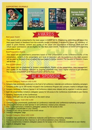 Sponsor Category: Platinum USD 5,000
·
·
·
·
·
·
Company logo prominently positioned on the front of all conference materials and conference marketing campaigns
Company profile (up to 200 words) included in the Conference Program and company inserts in delegate bags
Company mentioned as Platinum Sponsor in all Conference-related press releases and by organizer in welcome speech
Eight (8) complimentary invitations (delegates’ passes) for full access to the Conferences (transferable to your Clients)
Speaking Opportunity at the Conferences
Display stand with two roll-up banners at the event venue
Sponsor Category: Gold USD 4,000
·
·
·
·
·
Company logo prominently positioned on conference materials and conference marketing campaigns
Company mentioned as Gold Sponsor in all Conference -related press releases
Five (5) complimentary invitations (delegates’ passes) for full access to the
Conferences (transferable to your Clients)
Display of two roll-up banners at the event venue
Inserts in delegates’ bags
Sponsor Category: Silver USD 3,000
·
·
·
·
Company logo positioned on conference materials and conference marketing campaigns
Company mentioned as Silver Sponsor in all Conference-related press releases
Two (2) complimentary invitations (delegates’ passes) for full access to the Conferences (transferable to your Clients)
Inserts in delegates’ bags
SUPPORTING JOURNALS
This award will be presentedto the best paper inICEEP 2016 .Organizing committee will select the
best paper based on feedback from the scientific review committee. Evaluation is based on relevancy of
importance of findings. Both oral and
paper award”. The decision of ICEEP 2016 organizing
paper to given themes, content and quality of the paper and
virtual paper submissions will be eligible for “the Best
committee is final.
Best paper Award
BestPresentation Awards
Best student award
This award will be presented to student presentations. Quality of the presentation, time management
and quality of the findings relevant to ongoing practices may have higher chance to get selected.
The decision of theICEEP 2016 Research panel will be the final.
This award will be presented to presenters based on their presentations at the conference.Quality of the
presentation, content of the presentation and level of interaction with the audience in the Q&A session
will be used by Session Chair to select the best paper in his/her session.The decision of Session Chairs
will be final.
AWARDS
BE A SPONSOR
 