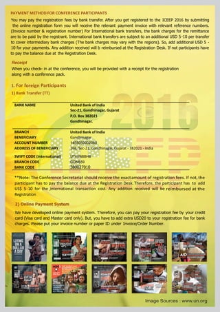 PAYMENT METHOD FOR CONFERENCE PARTICIPANTS
BANK NAME United Bank of India
Sec-21, Gandhinagar, Gujarat
P.O. Box 382021
Gandhinagar.
BRANCH
BENEFICIARY Gandhinagar
ACCOUNT NUMBER 1455050002080
ADDRESS OF BENEFICIARY 168, Sec-21, Gandhinagar, Gujarat - 382021 - India
SWIFT CODE (International) UTVIINBBHB
BRANCH CODE GDN659
BANK CODE 380027010
**Note: The Conference Secretariat should receive the exactamount of registration fees. If not, the
participant has to pay the balance due at the Registration Desk. Therefore, the participant has to add
US$ 5-10 for the international transaction cost. Any addition received will be-
Registration
You may pay the registration fees by bank transfer. After you get registered to the ICEEP 2016 by submitting
the online registration form you will receive the relevant payment invoice with relevant reference numbers.
(Invoice number & registration number) For International bank transfers, the bank charges for the remittance
are to be paid by the registrant. International bank transfers are subject to an additional USD 5-10 per transfer
to cover intermediary bank charges (The bank charges may vary with the regions). So, add additional USD 5 -
10 for your payments. Any addition received will b reimbursed at the Registration Desk. If not participants have
to pay the balance due at the Registration Desk.
Receipt
When you check- in at the conference, you will be provided with a receipt for the registration
along with a conference pack.
1. For foreign Participants
1) Bank Transfer (TT)
2) Online Payment System
We have developed online payment system. Therefore, you can pay your registration fee by your credit
card (Visa card and Master card only). But, you have to add extra USD20 to your registration fee for bank
charges. Please put your invoice number or paper ID under Invoice/Order Number.
reimbursed at the
United Bank of India
-
Image Sources : www.un.org
 