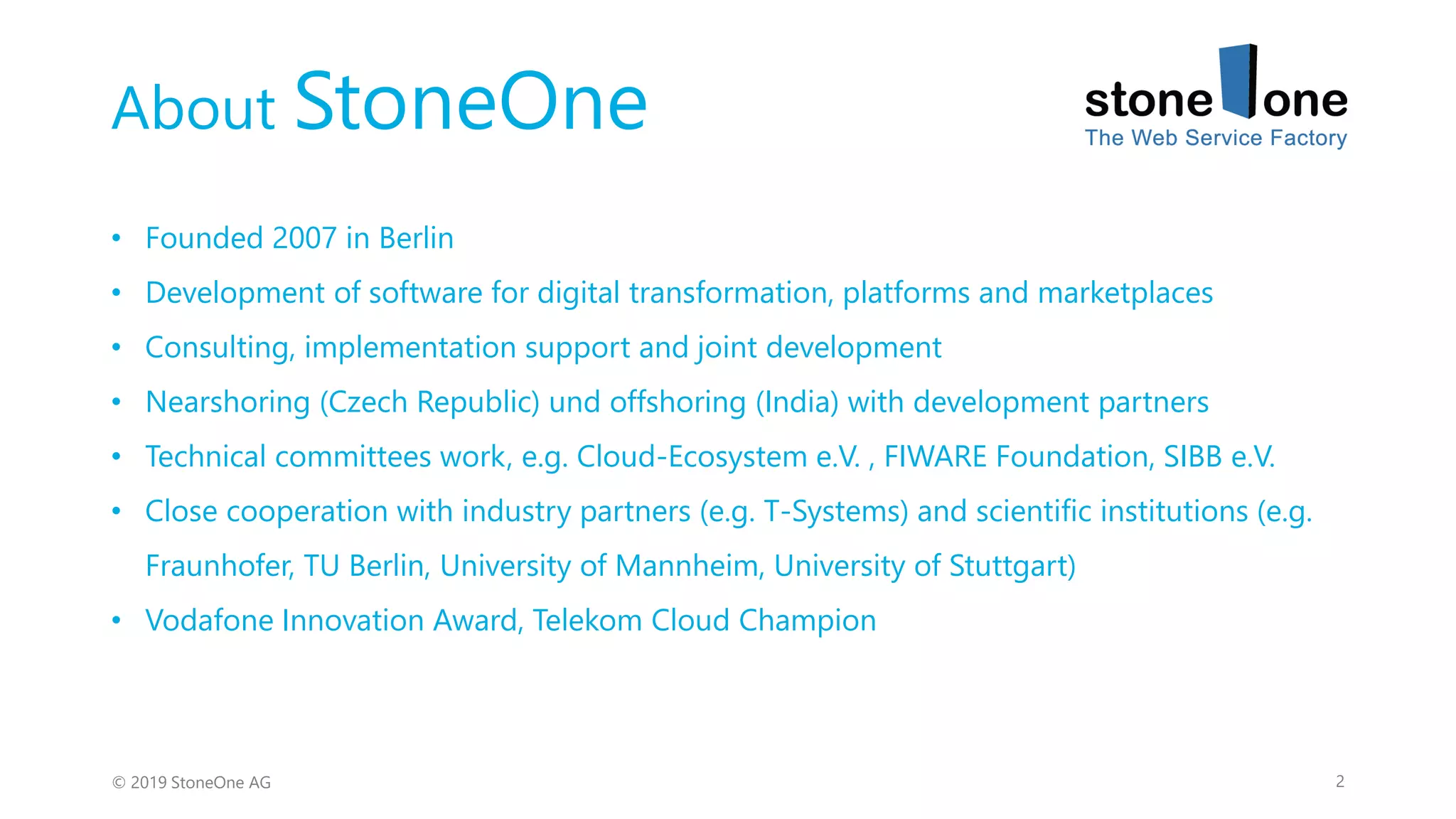 About StoneOne
2© 2019 StoneOne AG
• Founded 2007 in Berlin
• Development of software for digital transformation, platforms and marketplaces
• Consulting, implementation support and joint development
• Nearshoring (Czech Republic) und offshoring (India) with development partners
• Technical committees work, e.g. Cloud-Ecosystem e.V. , FIWARE Foundation, SIBB e.V.
• Close cooperation with industry partners (e.g. T-Systems) and scientific institutions (e.g.
Fraunhofer, TU Berlin, University of Mannheim, University of Stuttgart)
• Vodafone Innovation Award, Telekom Cloud Champion
 