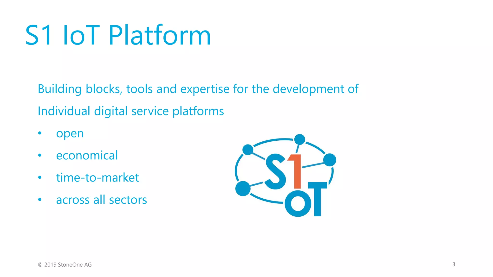 S1 IoT Platform
Building blocks, tools and expertise for the development of
Individual digital service platforms
• open
• economical
• time-to-market
• across all sectors
3© 2019 StoneOne AG
 