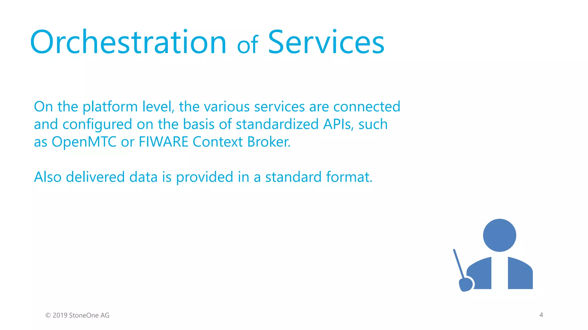 Orchestration of Services
On the platform level, the various services are connected
and configured on the basis of standardized APIs, such
as OpenMTC or FIWARE Context Broker.
Also delivered data is provided in a standard format.
4© 2019 StoneOne AG
 