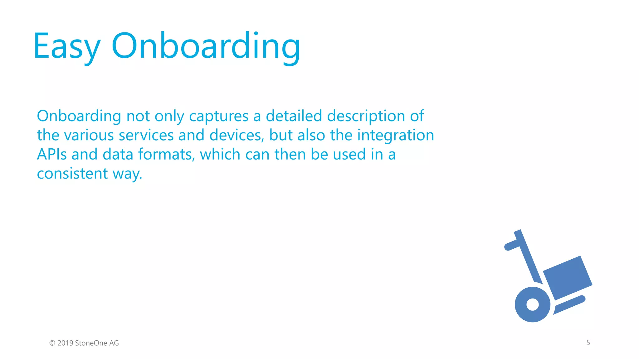 Easy Onboarding
Onboarding not only captures a detailed description of
the various services and devices, but also the integration
APIs and data formats, which can then be used in a
consistent way.
5© 2019 StoneOne AG
 