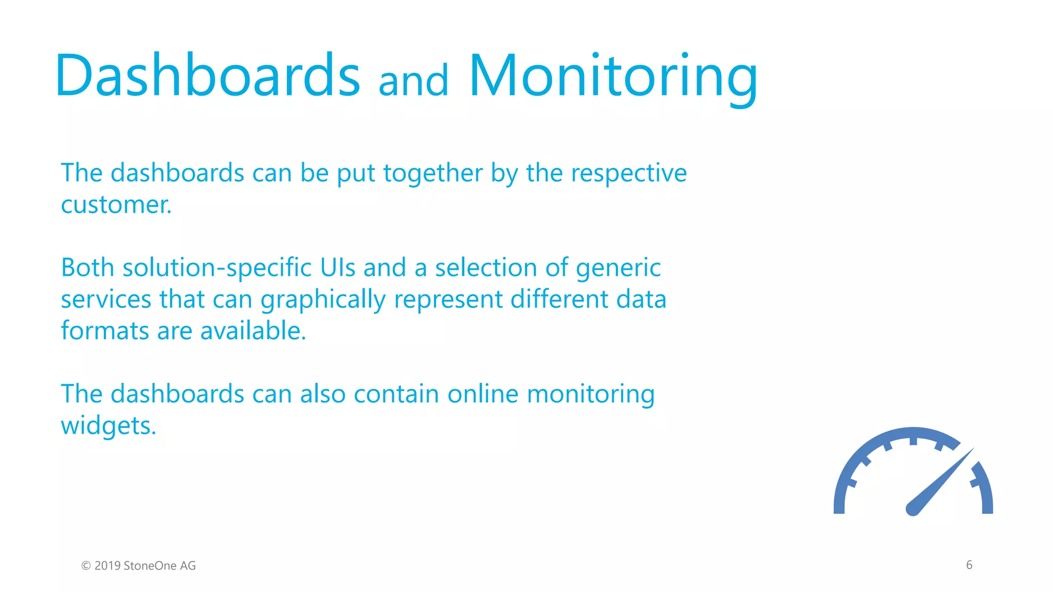 Dashboards and Monitoring
The dashboards can be put together by the respective
customer.
Both solution-specific UIs and a selection of generic
services that can graphically represent different data
formats are available.
The dashboards can also contain online monitoring
widgets.
6© 2019 StoneOne AG
 