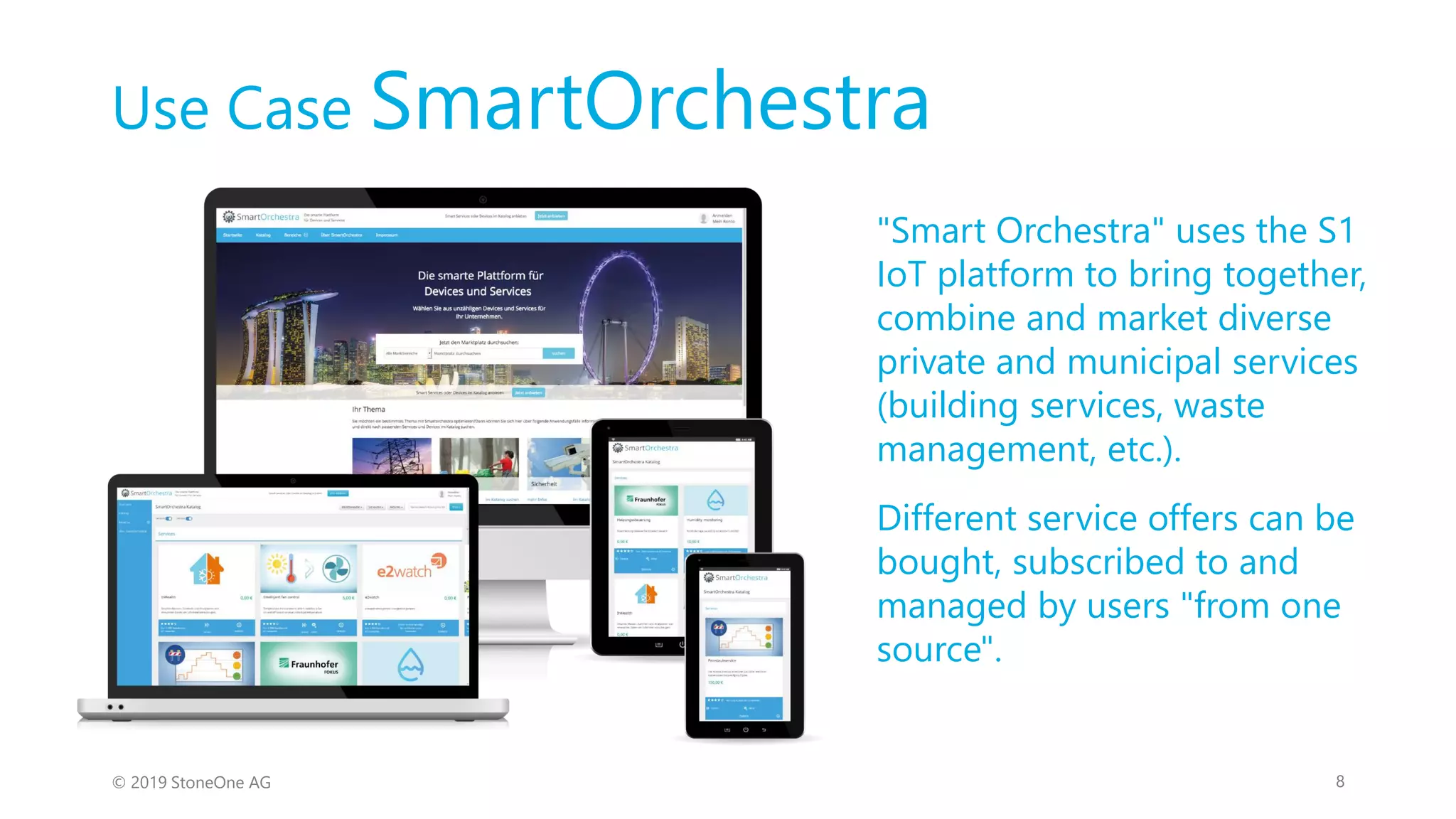Use Case SmartOrchestra
© 2019 StoneOne AG 8
"Smart Orchestra" uses the S1
IoT platform to bring together,
combine and market diverse
private and municipal services
(building services, waste
management, etc.).
Different service offers can be
bought, subscribed to and
managed by users "from one
source".
 