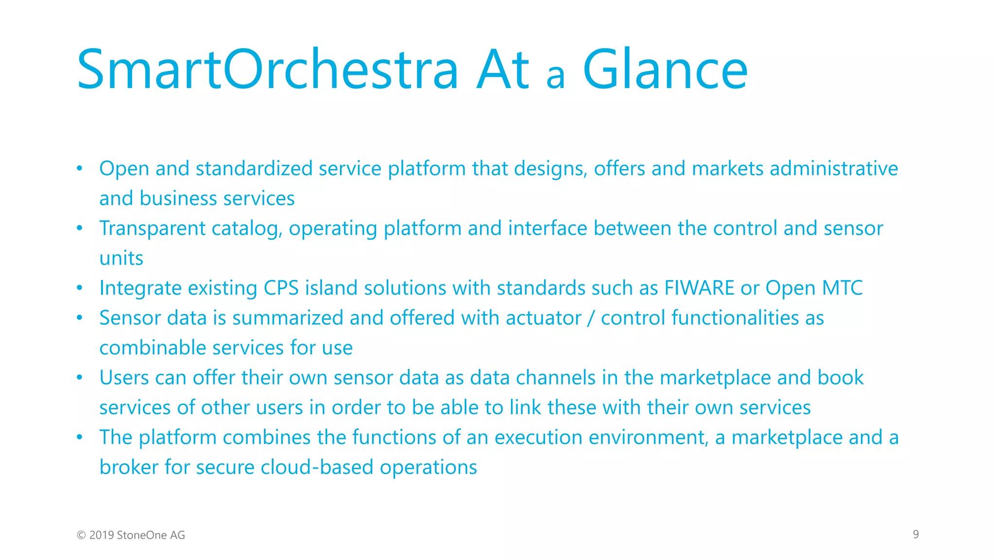 SmartOrchestra At a Glance
9© 2019 StoneOne AG
• Open and standardized service platform that designs, offers and markets administrative
and business services
• Transparent catalog, operating platform and interface between the control and sensor
units
• Integrate existing CPS island solutions with standards such as FIWARE or Open MTC
• Sensor data is summarized and offered with actuator / control functionalities as
combinable services for use
• Users can offer their own sensor data as data channels in the marketplace and book
services of other users in order to be able to link these with their own services
• The platform combines the functions of an execution environment, a marketplace and a
broker for secure cloud-based operations
 