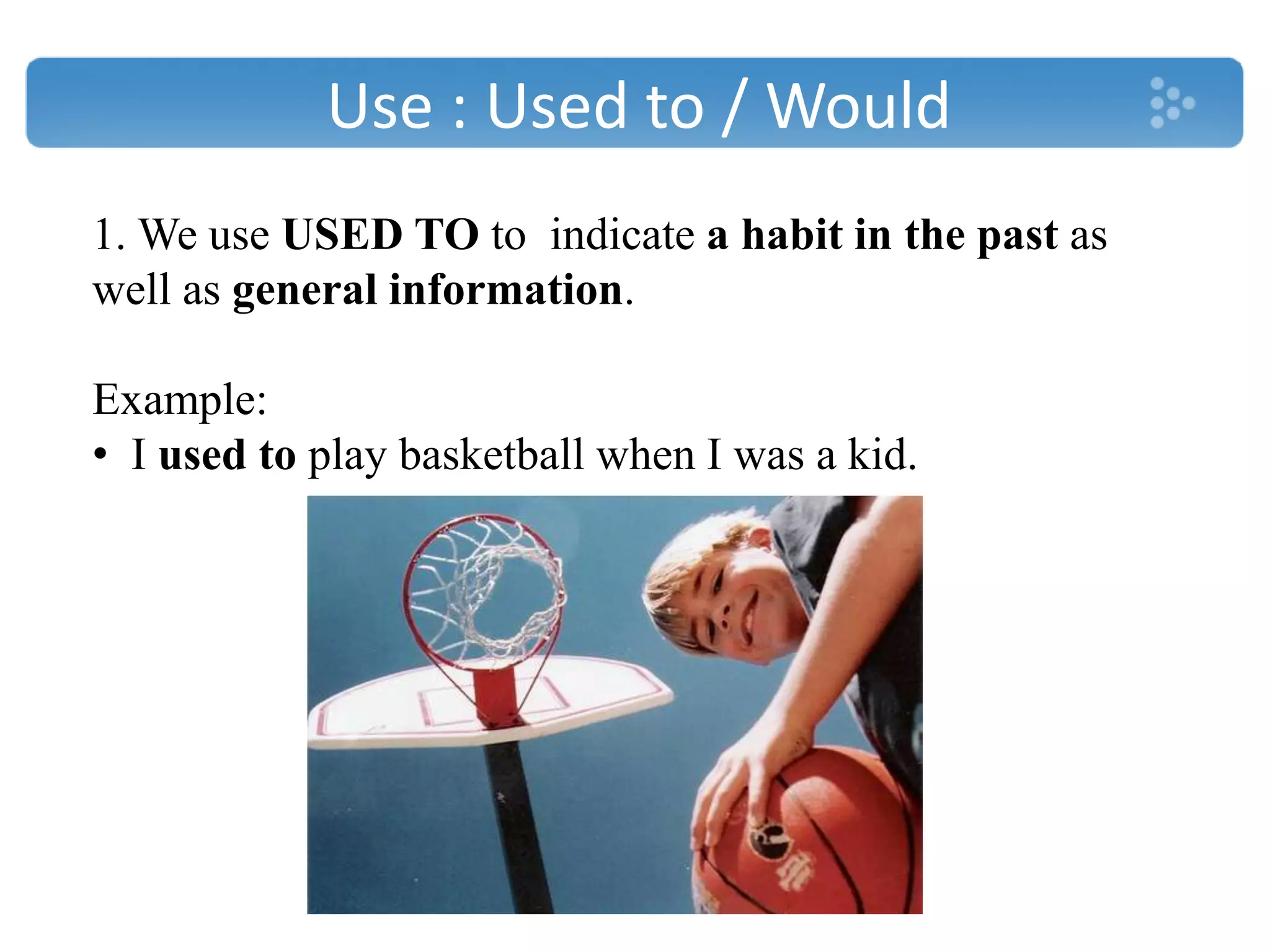 Use : Used to / Would
1. We use USED TO to indicate a habit in the past as
well as general information.
Example:
• I used to play basketball when I was a kid.
 