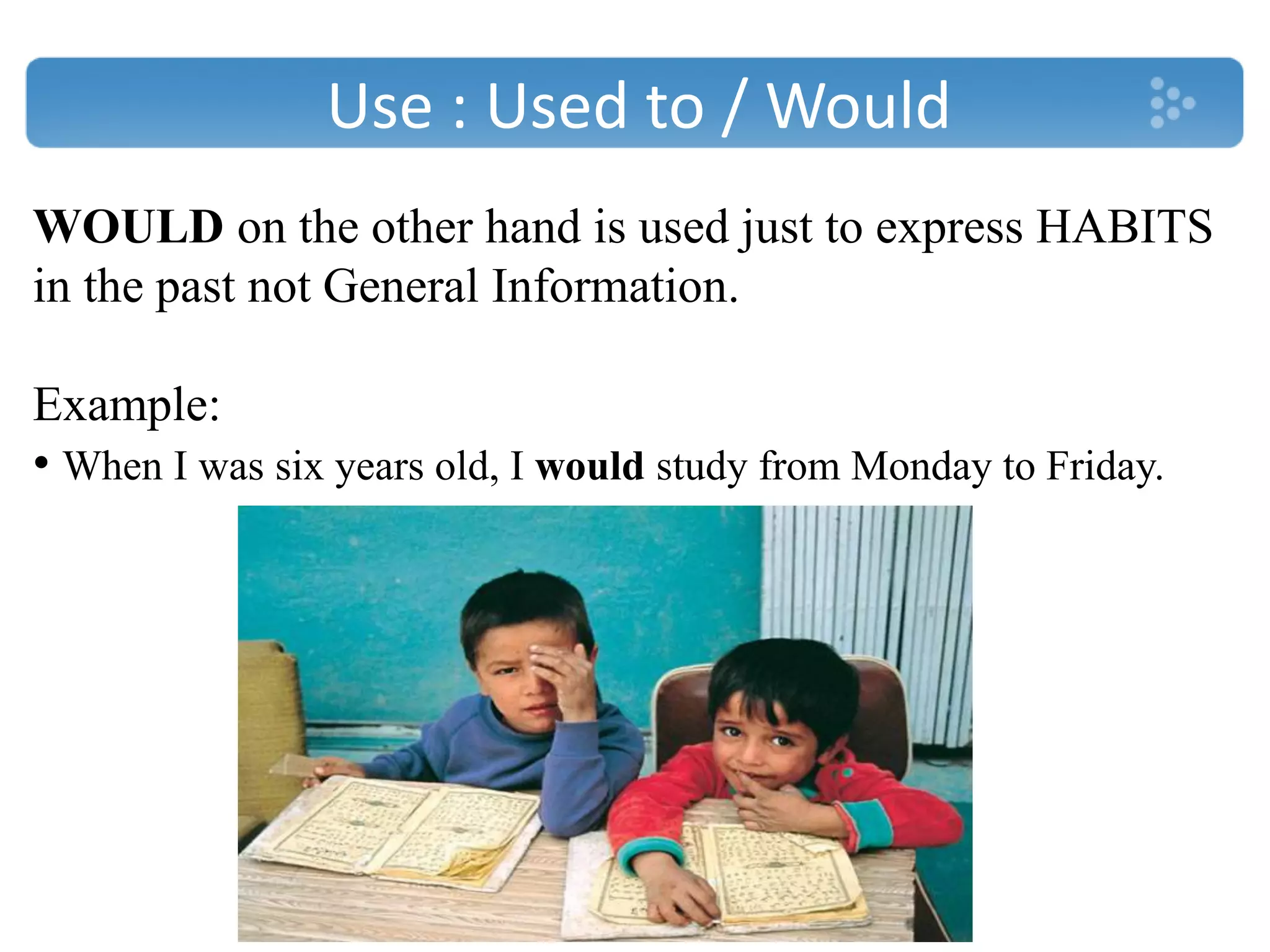 Use : Used to / Would
WOULD on the other hand is used just to express HABITS
in the past not General Information.
Example:
• When I was six years old, I would study from Monday to Friday.
 