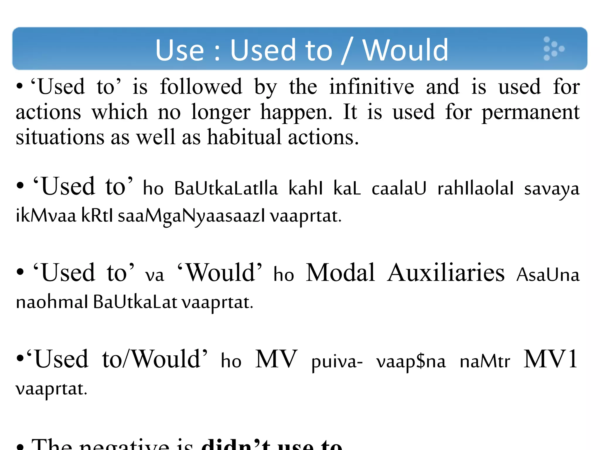 Use : Used to / Would
• ‘Used to’ is followed by the infinitive and is used for
actions which no longer happen. It is used for permanent
situations as well as habitual actions.
• ‘Used to’ ho BaUtkaLatIla kahI kaL caalaU rahIlaolaI savaya
ikMvaa kRtI saaMgaNyaasaazI vaaprtat.
• ‘Used to’ va ‘Would’ ho Modal Auxiliaries AsaUna
naohmaIBaUtkaLatvaaprtat.
•‘Used to/Would’ ho MV puiva- vaap$na naMtr MV1
vaaprtat.
 