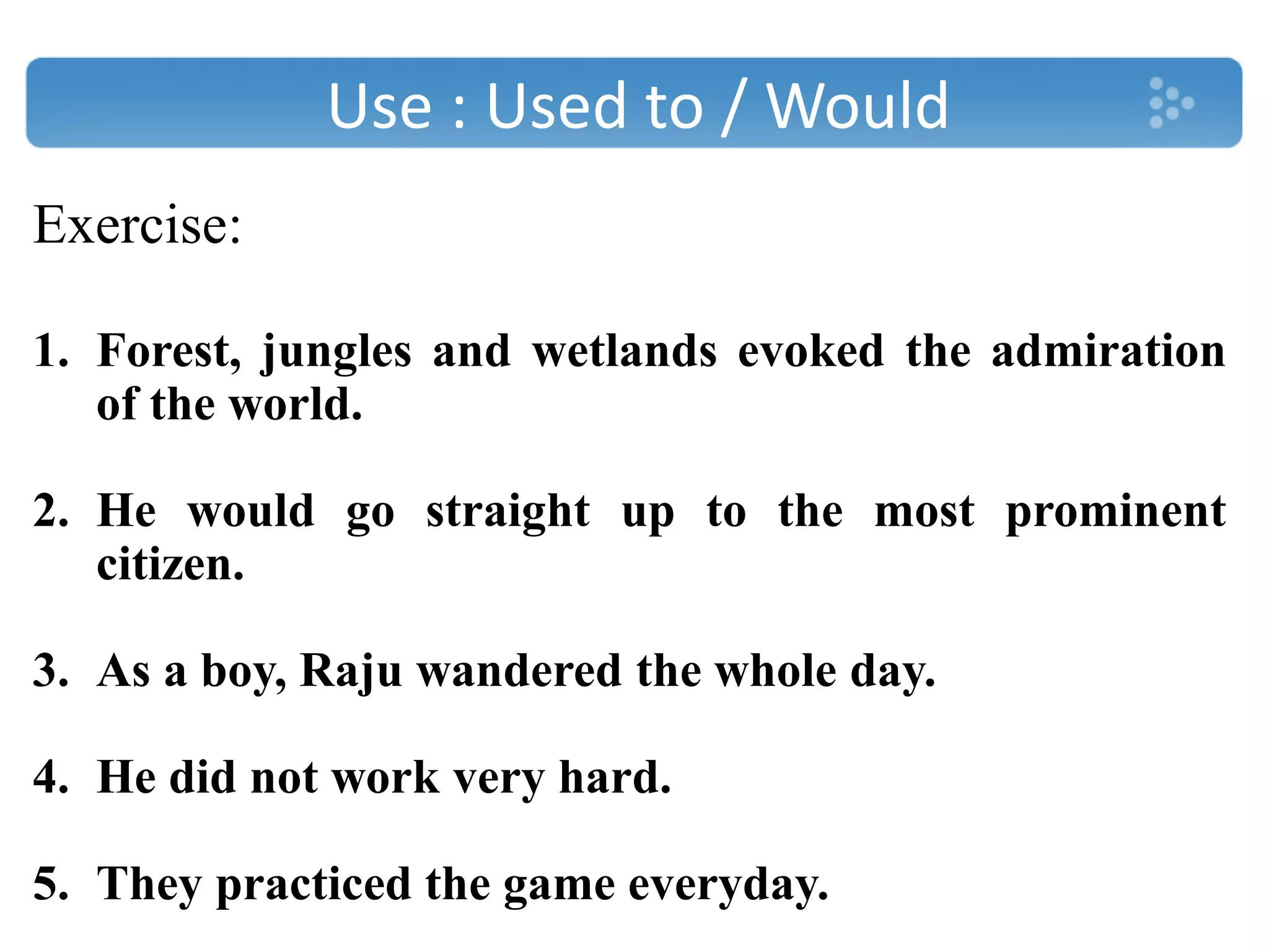 Use : Used to / Would
Exercise:
1. Forest, jungles and wetlands evoked the admiration
of the world.
2. He would go straight up to the most prominent
citizen.
3. As a boy, Raju wandered the whole day.
4. He did not work very hard.
5. They practiced the game everyday.
 