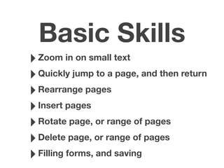 Basic Skills
‣Zoom in on small text
‣Quickly jump to a page, and then return
‣Rearrange pages
‣Insert pages
‣Rotate page, or range of pages
‣Delete page, or range of pages
‣Filling forms, and saving
 