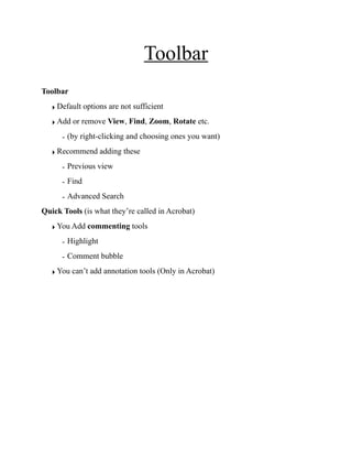 Toolbar
Toolbar
‣ Default options are not sufficient
‣ Add or remove View, Find, Zoom, Rotate etc.
- (by right-clicking and choosing ones you want)
‣ Recommend adding these
- Previous view
- Find
- Advanced Search
Quick Tools (is what they’re called in Acrobat)
‣ You Add commenting tools
- Highlight
- Comment bubble
‣ You can’t add annotation tools (Only in Acrobat)
Right-click here to add tools
 