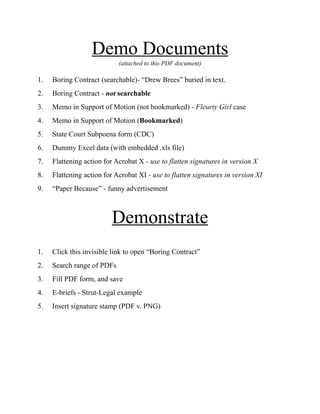 Demo Documents
(attached to this PDF document)
1. Boring Contract (searchable)- “Drew Brees” buried in text.
2. Boring Contract - not searchable
3. Memo in Support of Motion (not bookmarked) - Fleurty Girl case
4. Memo in Support of Motion (Bookmarked)
5. State Court Subpoena form (CDC)
6. Dummy Excel data (with embedded .xls file)
7. Flattening action for Acrobat X - use to flatten signatures in version X
8. Flattening action for Acrobat XI - use to flatten signatures in version XI
9. “Paper Because” - funny advertisement
Demonstrate
1. Click this invisible link to open “Boring Contract”
2. Search range of PDFs
3. Fill PDF form, and save
4. E-briefs - Strut-Legal example
5. Insert signature stamp (PDF v. PNG)
 