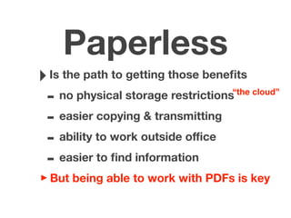 Paperless
‣Is the path to getting those beneﬁts
- no physical storage restrictions
- easier copying & transmitting
- ability to work outside oﬃce
- easier to ﬁnd information
‣But being able to work with PDFs is key
“the cloud”
 
