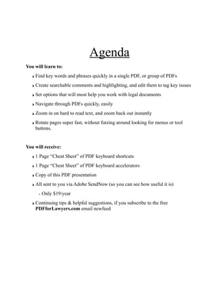Agenda
You will learn to:
‣ Find key words and phrases quickly in a single PDF, or group of PDFs
‣ Create searchable comments and highlighting, and edit them to tag key issues
‣ Set options that will most help you work with legal documents
‣ Navigate through PDFs quickly, easily
‣ Zoom in on hard to read text, and zoom back out instantly
‣ Rotate pages super fast, without futzing around looking for menus or tool
buttons.
You will receive:
‣ 1 Page “Cheat Sheet” of PDF keyboard shortcuts
‣ 1 Page “Cheat Sheet” of PDF keyboard accelerators
‣ Copy of this PDF presentation
‣ All sent to you via Adobe SendNow (so you can see how useful it is)
- Only $19/year
‣ Continuing tips & helpful suggestions, if you subscribe to the free
PDFforLawyers.com email newfeed
click here to subscribe
 