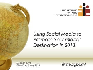 THE INSTITUTE
                                   FOR ARTS
                          ENTREPRENEURSHIP




                Using Social Media to
                Promote Your Global
                Destination in 2013


Meagan Burns
Class One, Spring, 2013       @meagburnt
 