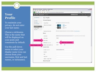 Your ProfileTo maintain your privacy, do not enter your last name.Choose a nickname.  This is the name that will be displayed on your posts and comments by default.Use the pull-down menu to select your display name (you can choose from your username, first and last names, or nickname).Leave blankEdit your nicknameSelect display name