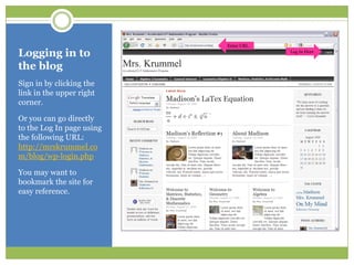 Logging in to the blogSign in by clicking the link in the upper right corner.Or you can go directly to the Log In page using the following URL: http://mrskrummel.com/blog/wp-login.phpYou may want to bookmark the site for easy reference.Enter URLLog In Here