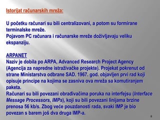 Istorijat računarskih mreža:
U početku računari su bili centralizovani, a potom su formirane
terminalske mreže.
Pojavom PC računara i računarske mreže doživljavaju veliku
ekspanziju.
ARPANET
Naziv je dobila po ARPA, Advanced Research Project Agency
(Agencija za napredne istraživačke projekte). Projekat pokrenut od
strane Ministarstva odbrane SAD. 1967. god. objavljen prvi rad koji
opisuje principe na kojima se zasniva ova mreža sa komutiranjem
paketa.
Računari su bili povezani obrađivačima poruka na interfejsu (Interface
Message Processors, IMPs), koji su bili povezani linijama brzine
prenosa 56 kb/s. Zbog veće pouzdanosti rada, svaki IMP je bio
povezan s barem još dva druga IMP-a. 8
 