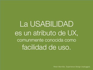 La USABILIDAD 
es un atributo de UX, 
comunmente conocida como  
facilidad de uso.
Peter Morville. Experience Design Unplugged.
 