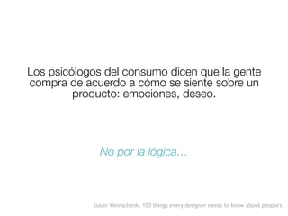 Los psicólogos del consumo dicen que la gente
compra de acuerdo a cómo se siente sobre un
producto: emociones, deseo.
No por la lógica…
Susan Weinschenk. 100 things every designer needs to know about people's
 