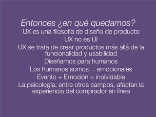 Entonces ¿en qué quedamos?
UX es una filosofía de diseño de producto
UX no es UI
UX se trata de crear productos más allá de la
funcionalidad y usabilidad
Diseñamos para humanos
Los humanos somos… emocionales
Evento + Emoción = inolvidable
La psicología, entre otros campos, afectan la
experiencia del comprador en línea
 