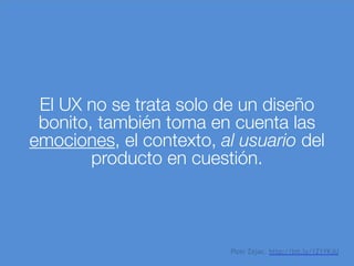 El UX no se trata solo de un diseño
bonito, también toma en cuenta las
emociones, el contexto, al usuario del
producto en cuestión.
Piotr Zajac. http://bit.ly/1Z1YKJU
 