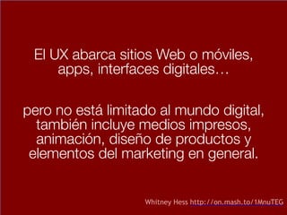 El UX abarca sitios Web o móviles,
apps, interfaces digitales…
pero no está limitado al mundo digital,
también incluye medios impresos,
animación, diseño de productos y
elementos del marketing en general.
Whitney Hess http://on.mash.to/1MnuTEG
 