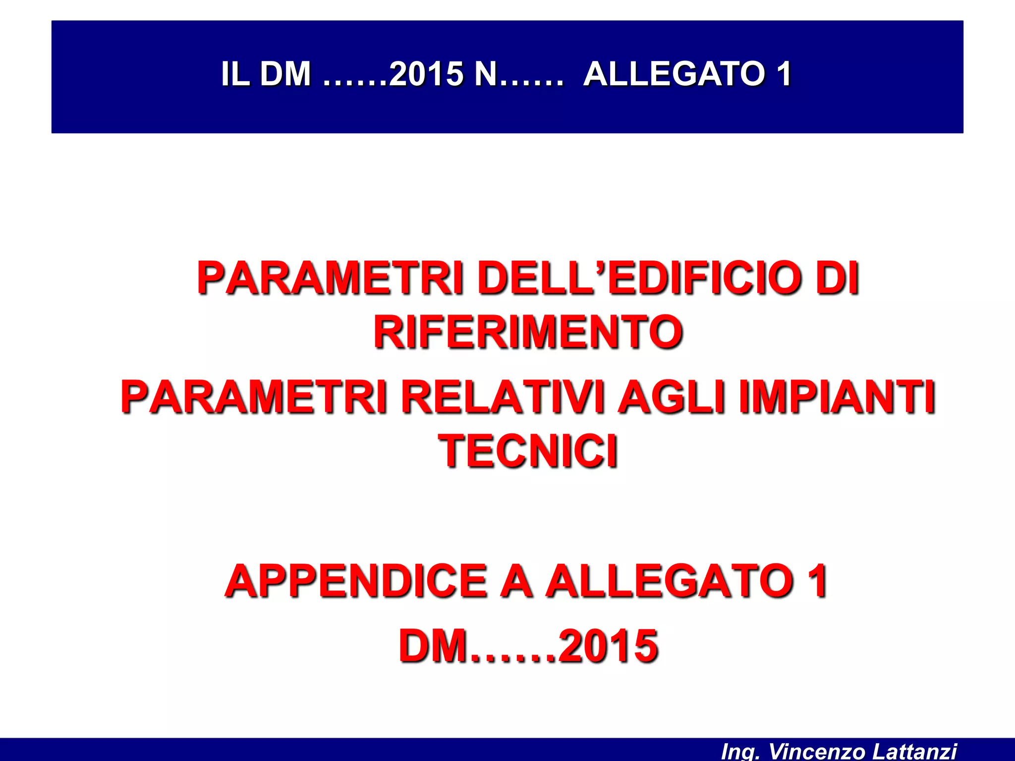 PARAMETRI DELL’EDIFICIO DI
RIFERIMENTO
PARAMETRI RELATIVI AGLI IMPIANTI
TECNICI
APPENDICE A ALLEGATO 1
DM……2015
IL DM ……2015 N…… ALLEGATO 1
Ing. Vincenzo Lattanzi
 