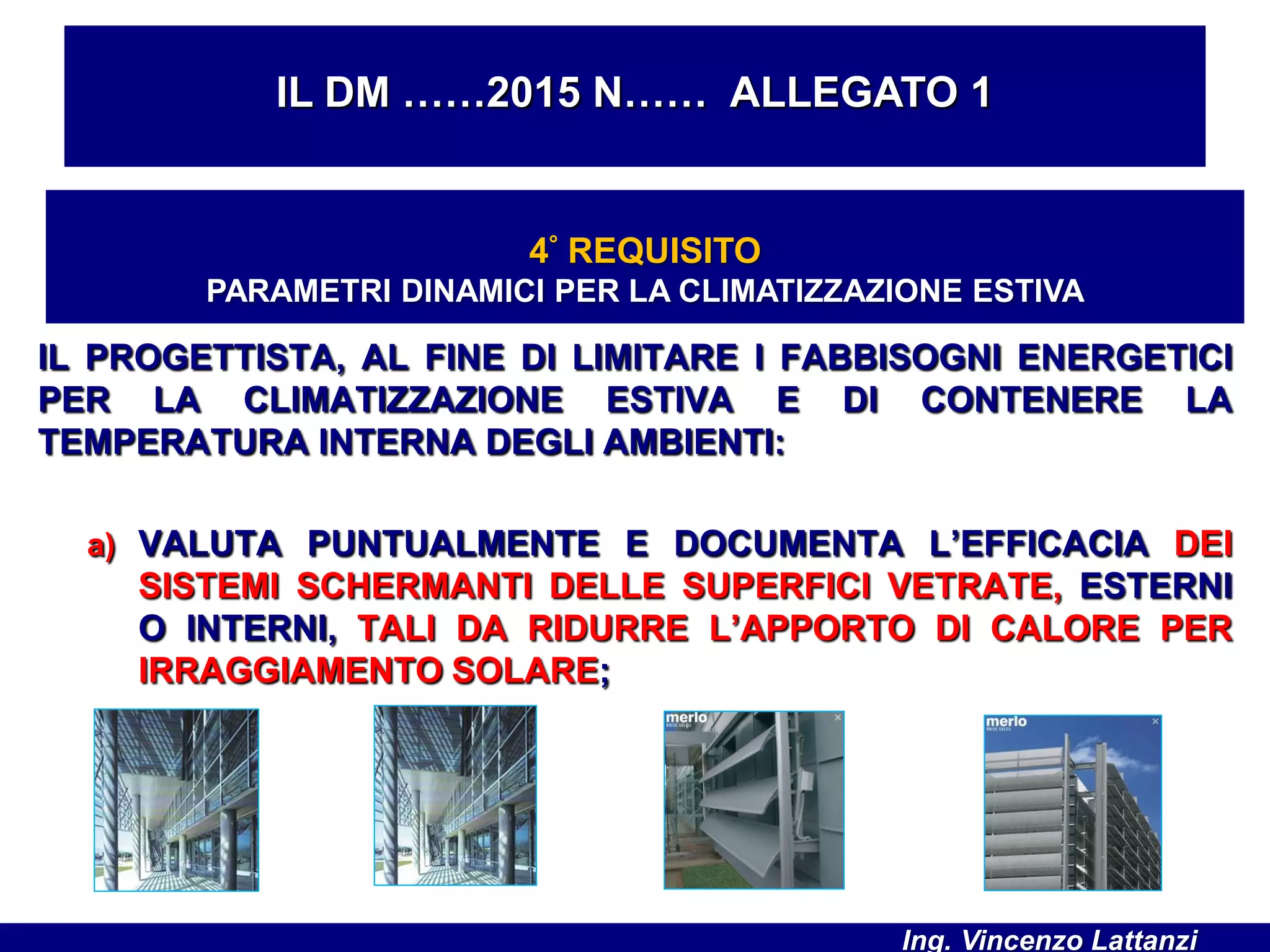 IL PROGETTISTA, AL FINE DI LIMITARE I FABBISOGNI ENERGETICI
PER LA CLIMATIZZAZIONE ESTIVA E DI CONTENERE LA
TEMPERATURA INTERNA DEGLI AMBIENTI:
a) VALUTA PUNTUALMENTE E DOCUMENTA L’EFFICACIA DEI
SISTEMI SCHERMANTI DELLE SUPERFICI VETRATE, ESTERNI
O INTERNI, TALI DA RIDURRE L’APPORTO DI CALORE PER
IRRAGGIAMENTO SOLARE;
IL DM ……2015 N…… ALLEGATO 1
4° REQUISITO
PARAMETRI DINAMICI PER LA CLIMATIZZAZIONE ESTIVA
Ing. Vincenzo Lattanzi
 