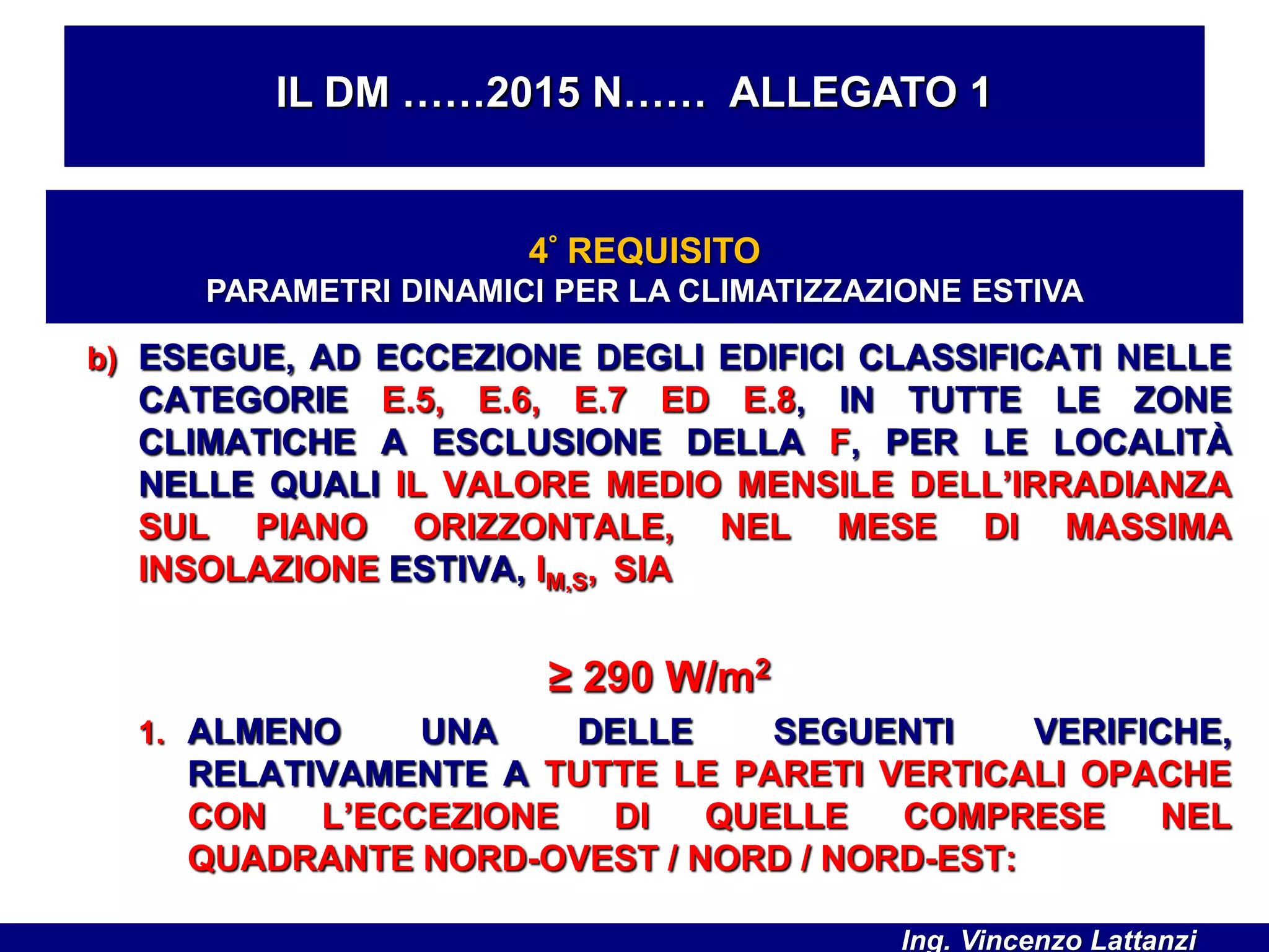 b) ESEGUE, AD ECCEZIONE DEGLI EDIFICI CLASSIFICATI NELLE
CATEGORIE E.5, E.6, E.7 ED E.8, IN TUTTE LE ZONE
CLIMATICHE A ESCLUSIONE DELLA F, PER LE LOCALITÀ
NELLE QUALI IL VALORE MEDIO MENSILE DELL’IRRADIANZA
SUL PIANO ORIZZONTALE, NEL MESE DI MASSIMA
INSOLAZIONE ESTIVA, IM,S, SIA
≥ 290 W/m2
1. ALMENO UNA DELLE SEGUENTI VERIFICHE,
RELATIVAMENTE A TUTTE LE PARETI VERTICALI OPACHE
CON L’ECCEZIONE DI QUELLE COMPRESE NEL
QUADRANTE NORD-OVEST / NORD / NORD-EST:
IL DM ……2015 N…… ALLEGATO 1
4° REQUISITO
PARAMETRI DINAMICI PER LA CLIMATIZZAZIONE ESTIVA
Ing. Vincenzo Lattanzi
 