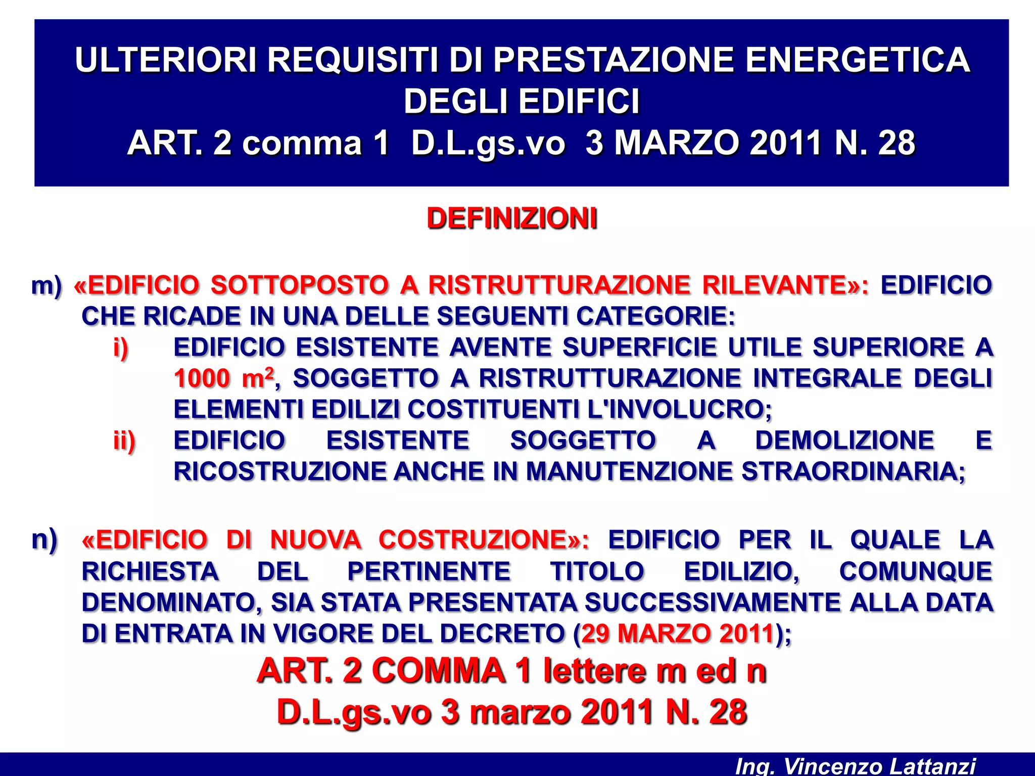 DEFINIZIONI
m) «EDIFICIO SOTTOPOSTO A RISTRUTTURAZIONE RILEVANTE»: EDIFICIO
CHE RICADE IN UNA DELLE SEGUENTI CATEGORIE:
i) EDIFICIO ESISTENTE AVENTE SUPERFICIE UTILE SUPERIORE A
1000 m2, SOGGETTO A RISTRUTTURAZIONE INTEGRALE DEGLI
ELEMENTI EDILIZI COSTITUENTI L'INVOLUCRO;
ii) EDIFICIO ESISTENTE SOGGETTO A DEMOLIZIONE E
RICOSTRUZIONE ANCHE IN MANUTENZIONE STRAORDINARIA;
n) «EDIFICIO DI NUOVA COSTRUZIONE»: EDIFICIO PER IL QUALE LA
RICHIESTA DEL PERTINENTE TITOLO EDILIZIO, COMUNQUE
DENOMINATO, SIA STATA PRESENTATA SUCCESSIVAMENTE ALLA DATA
DI ENTRATA IN VIGORE DEL DECRETO (29 MARZO 2011);
ART. 2 COMMA 1 lettere m ed n
D.L.gs.vo 3 marzo 2011 N. 28
ULTERIORI REQUISITI DI PRESTAZIONE ENERGETICA
DEGLI EDIFICI
ART. 2 comma 1 D.L.gs.vo 3 MARZO 2011 N. 28
Ing. Vincenzo Lattanzi
 