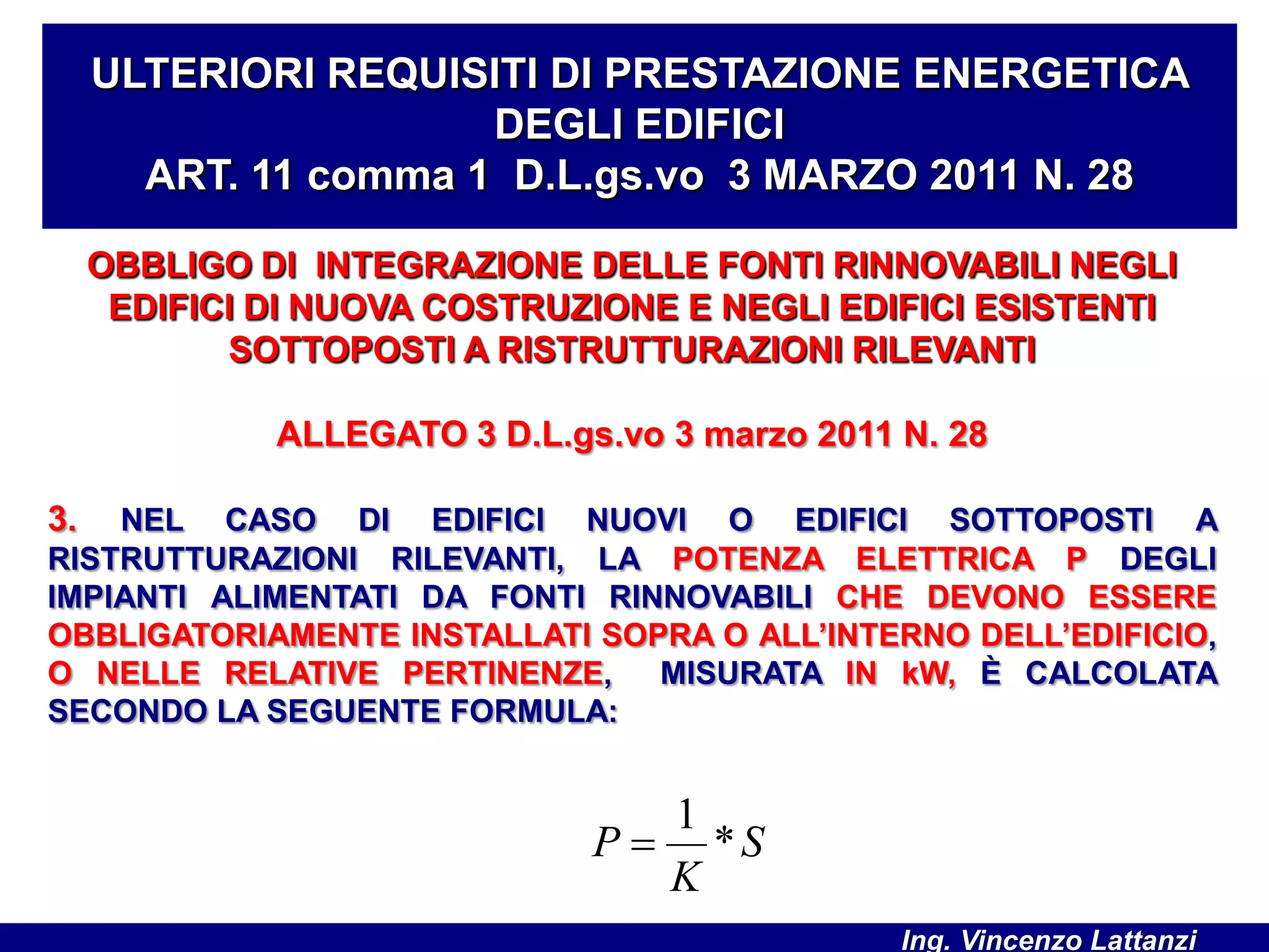 OBBLIGO DI INTEGRAZIONE DELLE FONTI RINNOVABILI NEGLI
EDIFICI DI NUOVA COSTRUZIONE E NEGLI EDIFICI ESISTENTI
SOTTOPOSTI A RISTRUTTURAZIONI RILEVANTI
ALLEGATO 3 D.L.gs.vo 3 marzo 2011 N. 28
3. NEL CASO DI EDIFICI NUOVI O EDIFICI SOTTOPOSTI A
RISTRUTTURAZIONI RILEVANTI, LA POTENZA ELETTRICA P DEGLI
IMPIANTI ALIMENTATI DA FONTI RINNOVABILI CHE DEVONO ESSERE
OBBLIGATORIAMENTE INSTALLATI SOPRA O ALL’INTERNO DELL’EDIFICIO,
O NELLE RELATIVE PERTINENZE, MISURATA IN kW, È CALCOLATA
SECONDO LA SEGUENTE FORMULA:
ULTERIORI REQUISITI DI PRESTAZIONE ENERGETICA
DEGLI EDIFICI
ART. 11 comma 1 D.L.gs.vo 3 MARZO 2011 N. 28
S
K
P *
1

Ing. Vincenzo Lattanzi
 