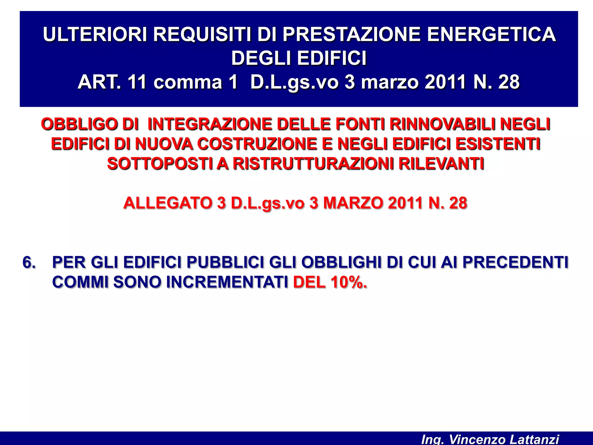 OBBLIGO DI INTEGRAZIONE DELLE FONTI RINNOVABILI NEGLI
EDIFICI DI NUOVA COSTRUZIONE E NEGLI EDIFICI ESISTENTI
SOTTOPOSTI A RISTRUTTURAZIONI RILEVANTI
ALLEGATO 3 D.L.gs.vo 3 MARZO 2011 N. 28
6. PER GLI EDIFICI PUBBLICI GLI OBBLIGHI DI CUI AI PRECEDENTI
COMMI SONO INCREMENTATI DEL 10%.
ULTERIORI REQUISITI DI PRESTAZIONE ENERGETICA
DEGLI EDIFICI
ART. 11 comma 1 D.L.gs.vo 3 marzo 2011 N. 28
Ing. Vincenzo Lattanzi
 