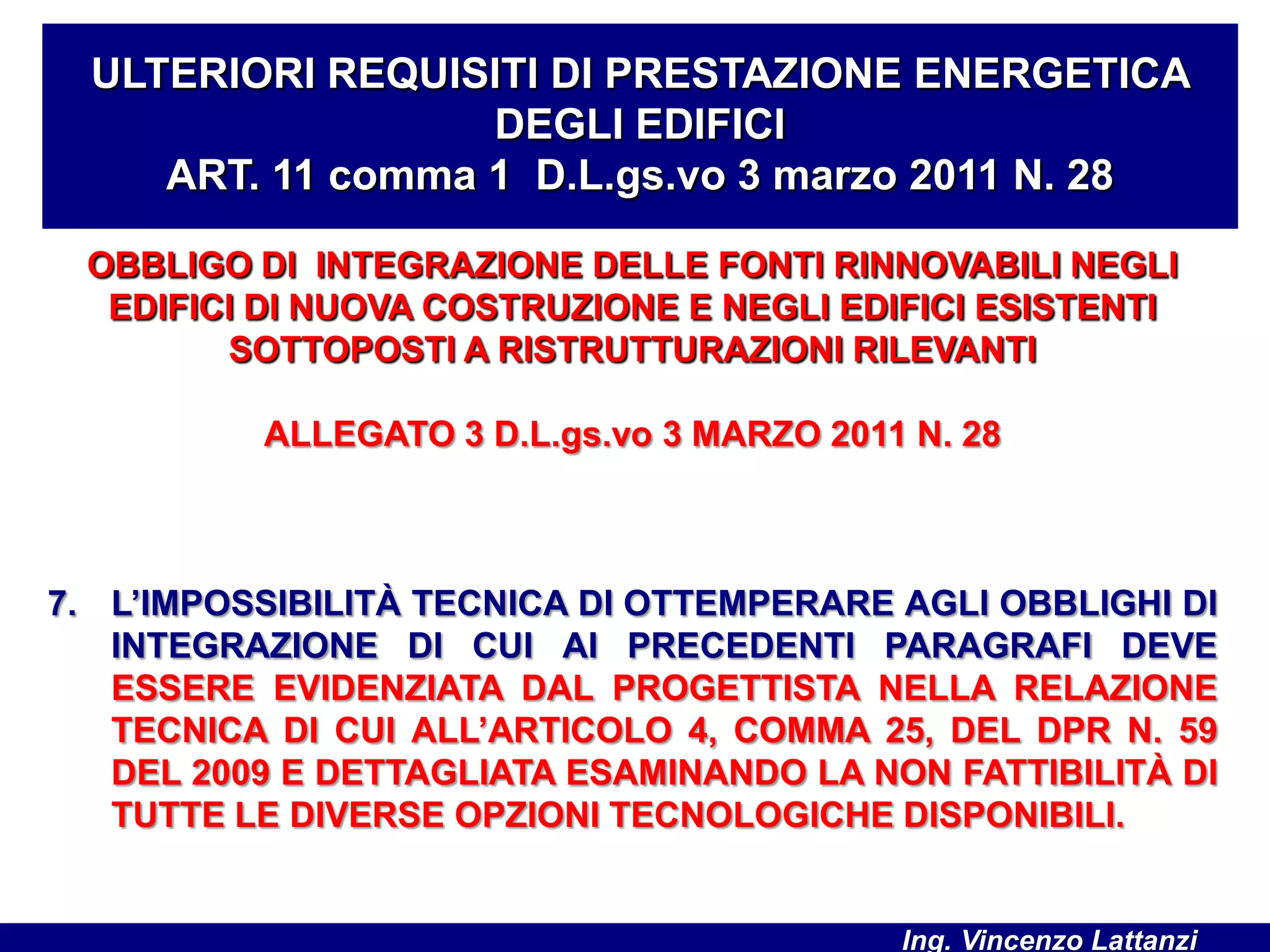 OBBLIGO DI INTEGRAZIONE DELLE FONTI RINNOVABILI NEGLI
EDIFICI DI NUOVA COSTRUZIONE E NEGLI EDIFICI ESISTENTI
SOTTOPOSTI A RISTRUTTURAZIONI RILEVANTI
ALLEGATO 3 D.L.gs.vo 3 MARZO 2011 N. 28
7. L’IMPOSSIBILITÀ TECNICA DI OTTEMPERARE AGLI OBBLIGHI DI
INTEGRAZIONE DI CUI AI PRECEDENTI PARAGRAFI DEVE
ESSERE EVIDENZIATA DAL PROGETTISTA NELLA RELAZIONE
TECNICA DI CUI ALL’ARTICOLO 4, COMMA 25, DEL DPR N. 59
DEL 2009 E DETTAGLIATA ESAMINANDO LA NON FATTIBILITÀ DI
TUTTE LE DIVERSE OPZIONI TECNOLOGICHE DISPONIBILI.
ULTERIORI REQUISITI DI PRESTAZIONE ENERGETICA
DEGLI EDIFICI
ART. 11 comma 1 D.L.gs.vo 3 marzo 2011 N. 28
Ing. Vincenzo Lattanzi
 