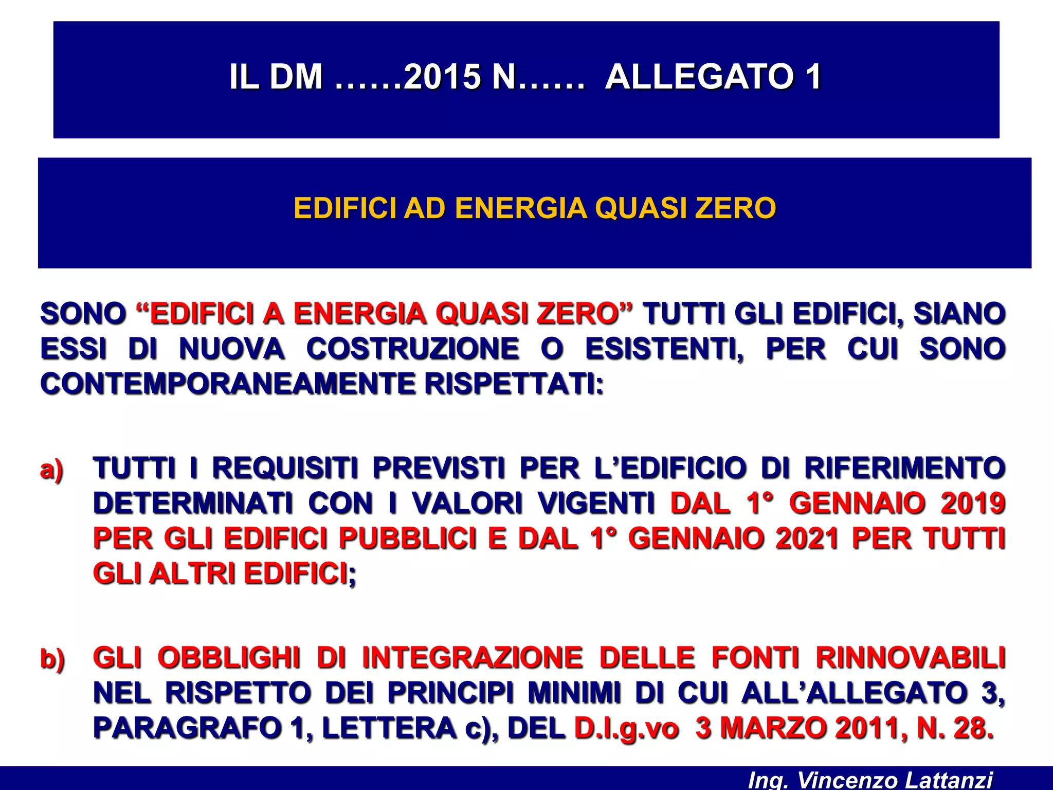 SONO “EDIFICI A ENERGIA QUASI ZERO” TUTTI GLI EDIFICI, SIANO
ESSI DI NUOVA COSTRUZIONE O ESISTENTI, PER CUI SONO
CONTEMPORANEAMENTE RISPETTATI:
a) TUTTI I REQUISITI PREVISTI PER L’EDIFICIO DI RIFERIMENTO
DETERMINATI CON I VALORI VIGENTI DAL 1° GENNAIO 2019
PER GLI EDIFICI PUBBLICI E DAL 1° GENNAIO 2021 PER TUTTI
GLI ALTRI EDIFICI;
b) GLI OBBLIGHI DI INTEGRAZIONE DELLE FONTI RINNOVABILI
NEL RISPETTO DEI PRINCIPI MINIMI DI CUI ALL’ALLEGATO 3,
PARAGRAFO 1, LETTERA c), DEL D.l.g.vo 3 MARZO 2011, N. 28.
IL DM ……2015 N…… ALLEGATO 1
EDIFICI AD ENERGIA QUASI ZERO
Ing. Vincenzo Lattanzi
 