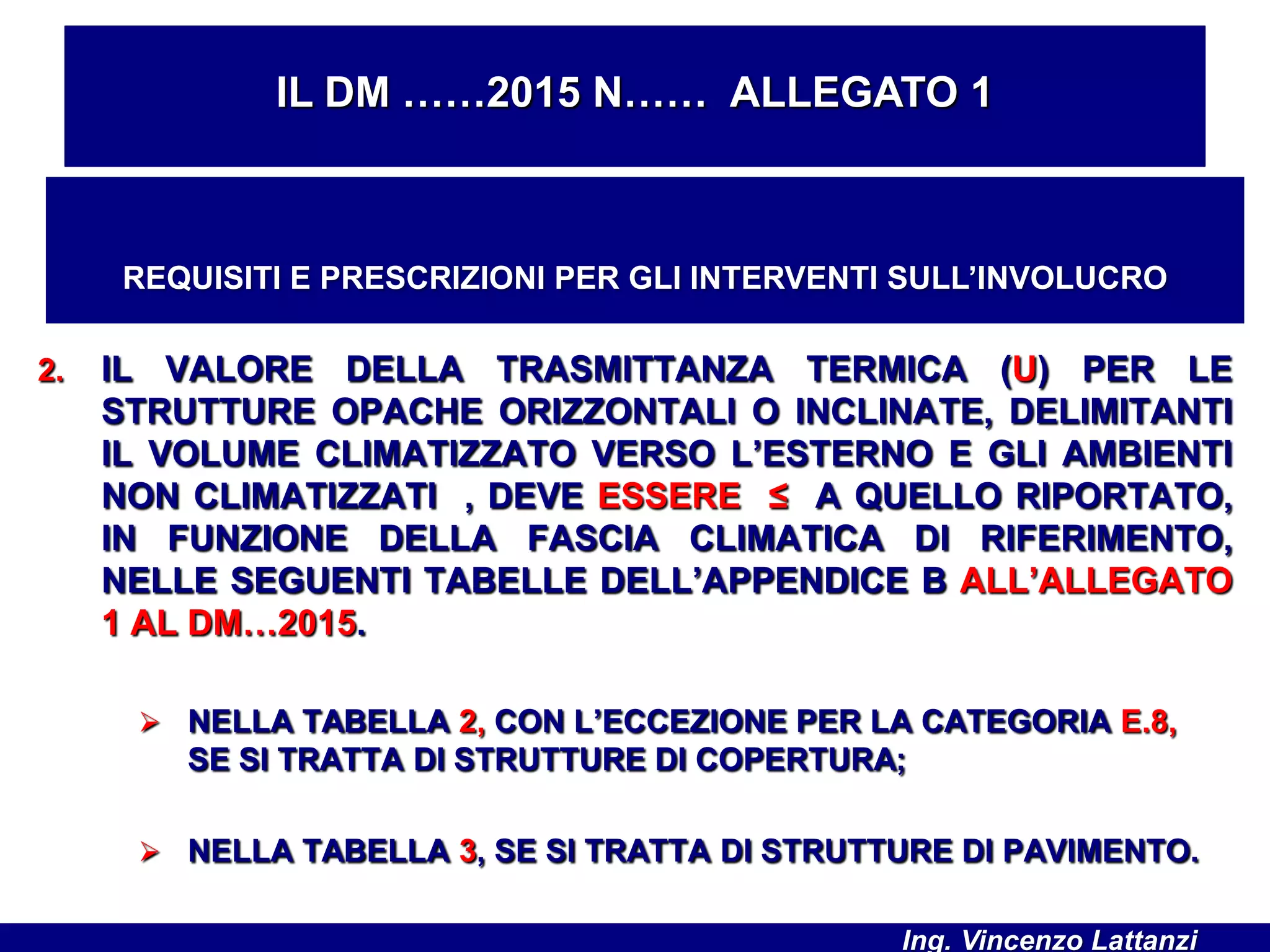 2. IL VALORE DELLA TRASMITTANZA TERMICA (U) PER LE
STRUTTURE OPACHE ORIZZONTALI O INCLINATE, DELIMITANTI
IL VOLUME CLIMATIZZATO VERSO L’ESTERNO E GLI AMBIENTI
NON CLIMATIZZATI , DEVE ESSERE ≤ A QUELLO RIPORTATO,
IN FUNZIONE DELLA FASCIA CLIMATICA DI RIFERIMENTO,
NELLE SEGUENTI TABELLE DELL’APPENDICE B ALL’ALLEGATO
1 AL DM…2015.
 NELLA TABELLA 2, CON L’ECCEZIONE PER LA CATEGORIA E.8,
SE SI TRATTA DI STRUTTURE DI COPERTURA;
 NELLA TABELLA 3, SE SI TRATTA DI STRUTTURE DI PAVIMENTO.
IL DM ……2015 N…… ALLEGATO 1
REQUISITI E PRESCRIZIONI PER GLI INTERVENTI SULL’INVOLUCRO
Ing. Vincenzo Lattanzi
 