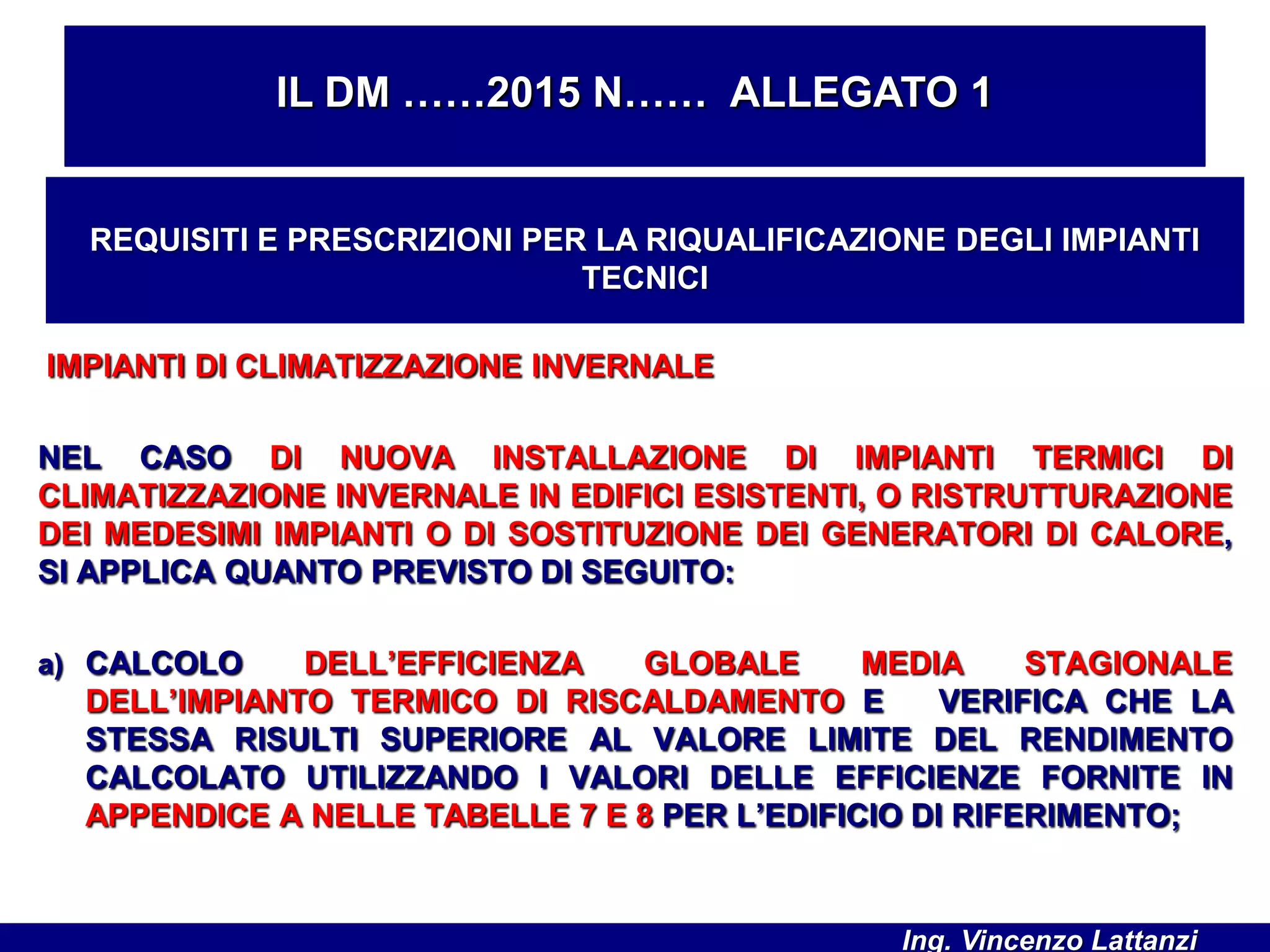 IMPIANTI DI CLIMATIZZAZIONE INVERNALE
NEL CASO DI NUOVA INSTALLAZIONE DI IMPIANTI TERMICI DI
CLIMATIZZAZIONE INVERNALE IN EDIFICI ESISTENTI, O RISTRUTTURAZIONE
DEI MEDESIMI IMPIANTI O DI SOSTITUZIONE DEI GENERATORI DI CALORE,
SI APPLICA QUANTO PREVISTO DI SEGUITO:
a) CALCOLO DELL’EFFICIENZA GLOBALE MEDIA STAGIONALE
DELL’IMPIANTO TERMICO DI RISCALDAMENTO E VERIFICA CHE LA
STESSA RISULTI SUPERIORE AL VALORE LIMITE DEL RENDIMENTO
CALCOLATO UTILIZZANDO I VALORI DELLE EFFICIENZE FORNITE IN
APPENDICE A NELLE TABELLE 7 E 8 PER L’EDIFICIO DI RIFERIMENTO;
IL DM ……2015 N…… ALLEGATO 1
REQUISITI E PRESCRIZIONI PER LA RIQUALIFICAZIONE DEGLI IMPIANTI
TECNICI
Ing. Vincenzo Lattanzi
 