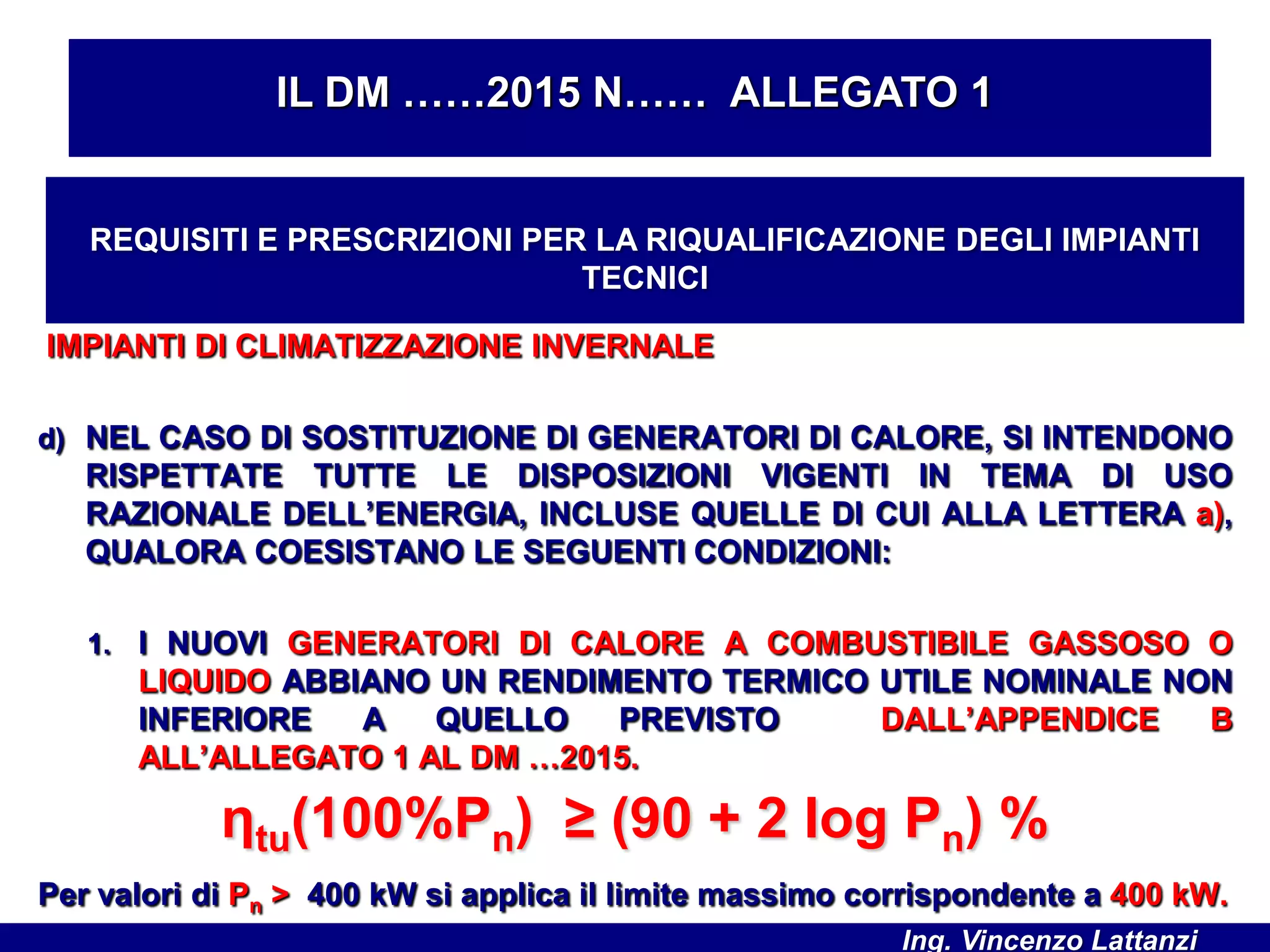 IMPIANTI DI CLIMATIZZAZIONE INVERNALE
d) NEL CASO DI SOSTITUZIONE DI GENERATORI DI CALORE, SI INTENDONO
RISPETTATE TUTTE LE DISPOSIZIONI VIGENTI IN TEMA DI USO
RAZIONALE DELL’ENERGIA, INCLUSE QUELLE DI CUI ALLA LETTERA a),
QUALORA COESISTANO LE SEGUENTI CONDIZIONI:
1. I NUOVI GENERATORI DI CALORE A COMBUSTIBILE GASSOSO O
LIQUIDO ABBIANO UN RENDIMENTO TERMICO UTILE NOMINALE NON
INFERIORE A QUELLO PREVISTO DALL’APPENDICE B
ALL’ALLEGATO 1 AL DM …2015.
Per valori di Pn > 400 kW si applica il limite massimo corrispondente a 400 kW.
IL DM ……2015 N…… ALLEGATO 1
REQUISITI E PRESCRIZIONI PER LA RIQUALIFICAZIONE DEGLI IMPIANTI
TECNICI
ηtu(100%Pn) ≥ (90 + 2 log Pn) %
Ing. Vincenzo Lattanzi
 
