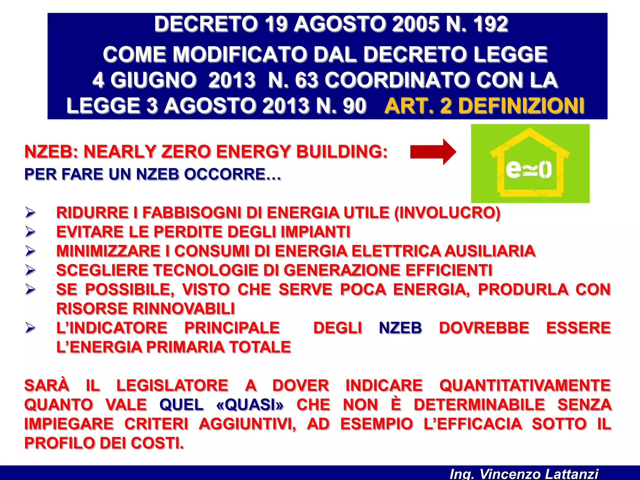 NZEB: NEARLY ZERO ENERGY BUILDING:
PER FARE UN NZEB OCCORRE…
 RIDURRE I FABBISOGNI DI ENERGIA UTILE (INVOLUCRO)
 EVITARE LE PERDITE DEGLI IMPIANTI
 MINIMIZZARE I CONSUMI DI ENERGIA ELETTRICA AUSILIARIA
 SCEGLIERE TECNOLOGIE DI GENERAZIONE EFFICIENTI
 SE POSSIBILE, VISTO CHE SERVE POCA ENERGIA, PRODURLA CON
RISORSE RINNOVABILI
 L’INDICATORE PRINCIPALE DEGLI NZEB DOVREBBE ESSERE
L’ENERGIA PRIMARIA TOTALE
SARÀ IL LEGISLATORE A DOVER INDICARE QUANTITATIVAMENTE
QUANTO VALE QUEL «QUASI» CHE NON È DETERMINABILE SENZA
IMPIEGARE CRITERI AGGIUNTIVI, AD ESEMPIO L’EFFICACIA SOTTO IL
PROFILO DEI COSTI.
DECRETO 19 AGOSTO 2005 N. 192
COME MODIFICATO DAL DECRETO LEGGE
4 GIUGNO 2013 N. 63 COORDINATO CON LA
LEGGE 3 AGOSTO 2013 N. 90 ART. 2 DEFINIZIONI
Ing. Vincenzo Lattanzi
 