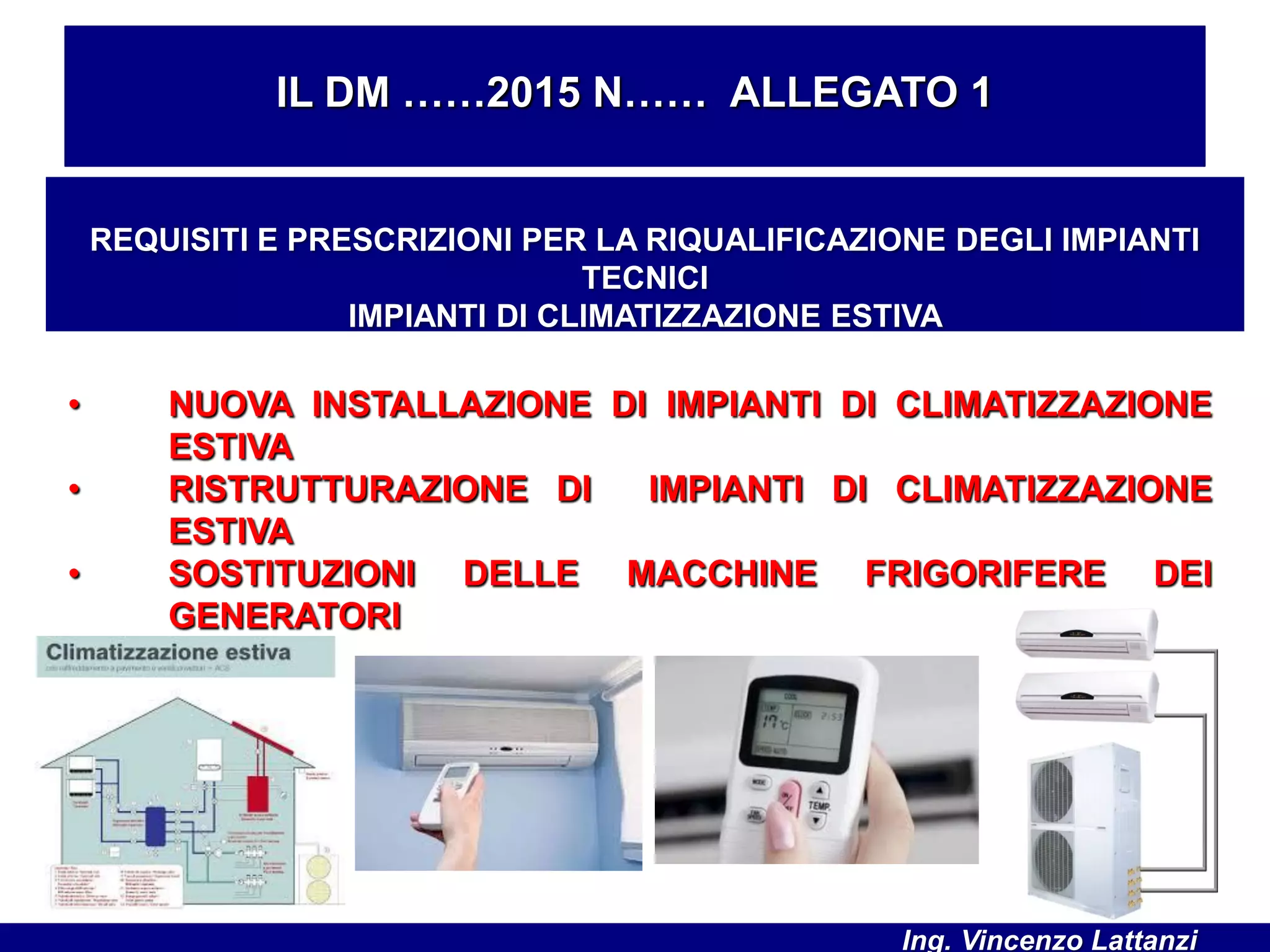 • NUOVA INSTALLAZIONE DI IMPIANTI DI CLIMATIZZAZIONE
ESTIVA
• RISTRUTTURAZIONE DI IMPIANTI DI CLIMATIZZAZIONE
ESTIVA
• SOSTITUZIONI DELLE MACCHINE FRIGORIFERE DEI
GENERATORI
IL DM ……2015 N…… ALLEGATO 1
REQUISITI E PRESCRIZIONI PER LA RIQUALIFICAZIONE DEGLI IMPIANTI
TECNICI
IMPIANTI DI CLIMATIZZAZIONE ESTIVA
Ing. Vincenzo Lattanzi
 