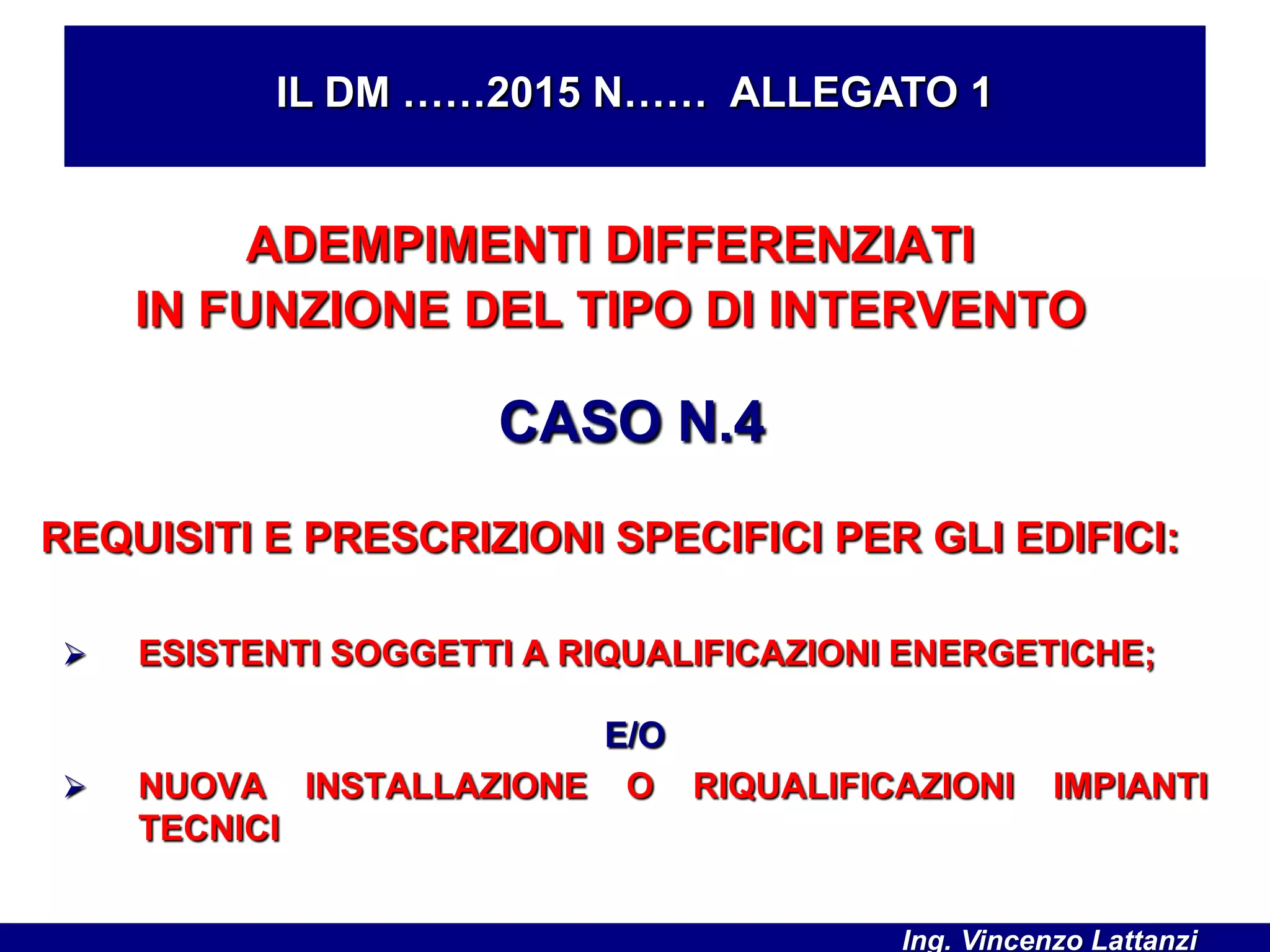 ADEMPIMENTI DIFFERENZIATI
IN FUNZIONE DEL TIPO DI INTERVENTO
CASO N.4
REQUISITI E PRESCRIZIONI SPECIFICI PER GLI EDIFICI:
 ESISTENTI SOGGETTI A RIQUALIFICAZIONI ENERGETICHE;
IL DM ……2015 N…… ALLEGATO 1
E/O
 NUOVA INSTALLAZIONE O RIQUALIFICAZIONI IMPIANTI
TECNICI
Ing. Vincenzo Lattanzi
 