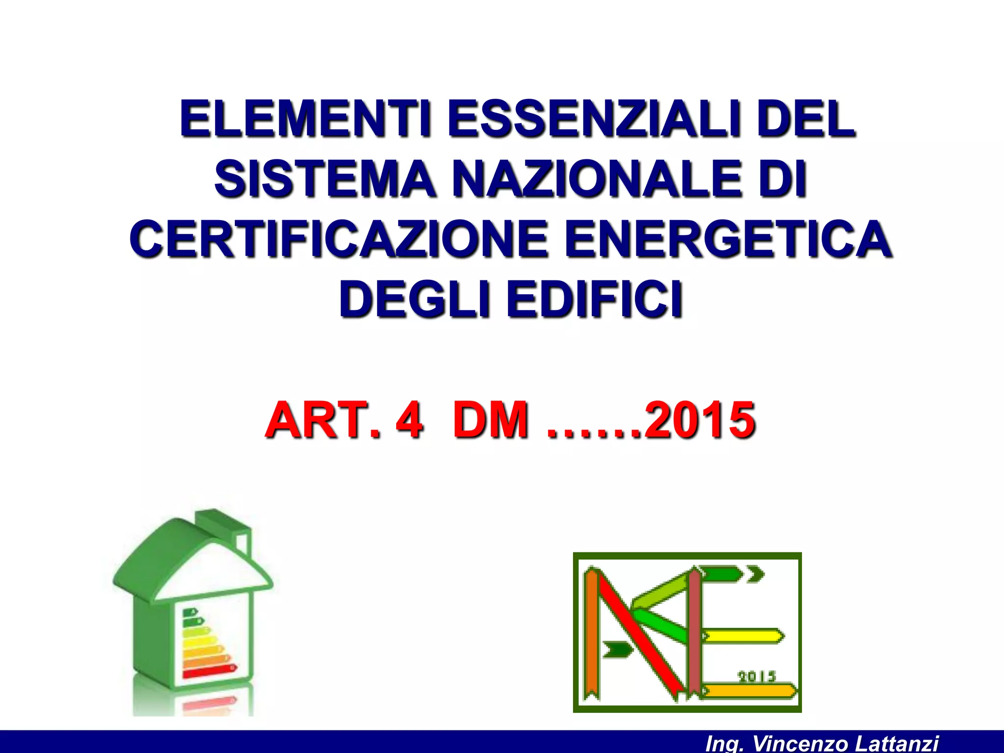 ELEMENTI ESSENZIALI DEL
SISTEMA NAZIONALE DI
CERTIFICAZIONE ENERGETICA
DEGLI EDIFICI
ART. 4 DM ……2015
Ing. Vincenzo Lattanzi
 