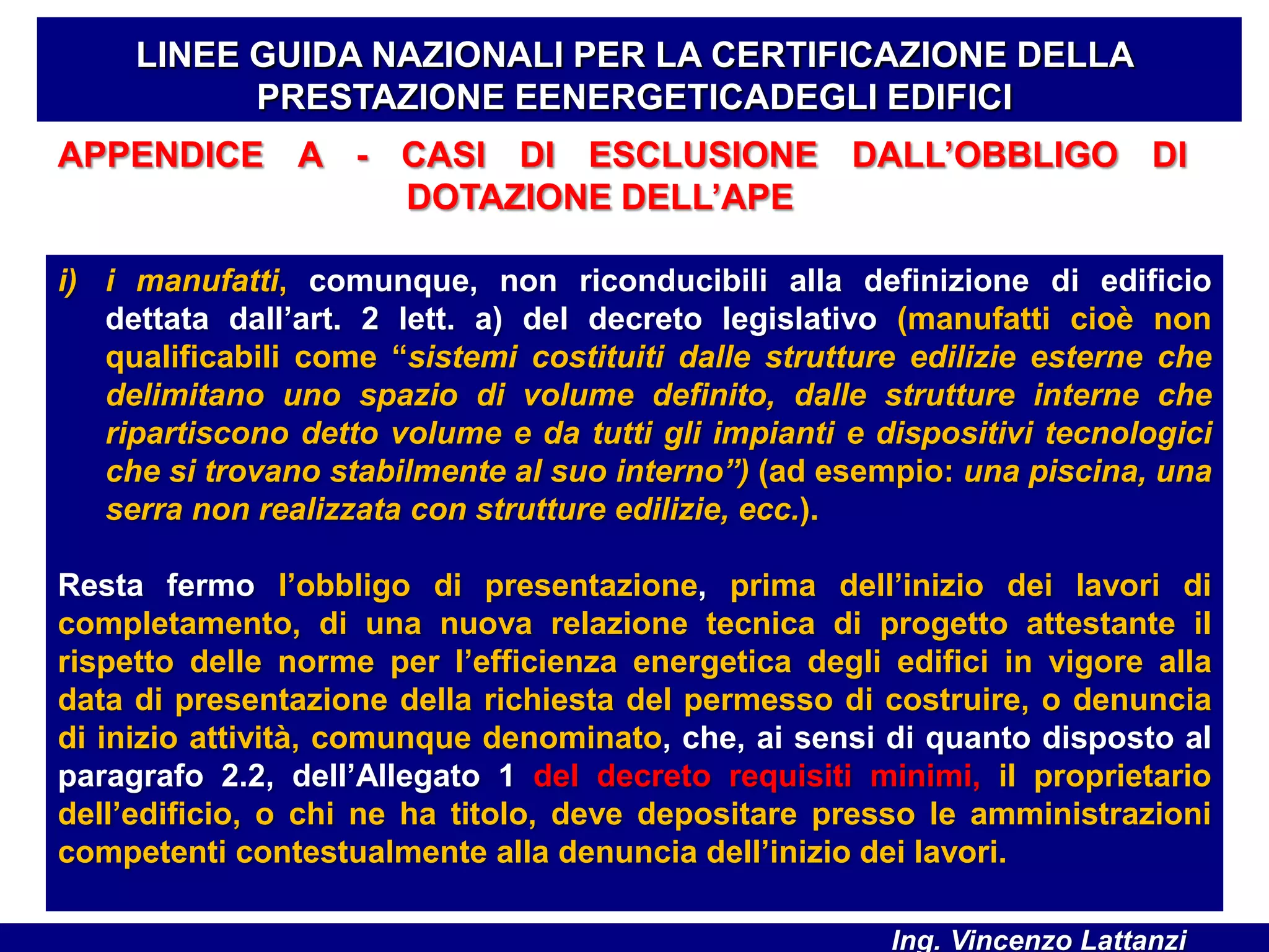 APPENDICE A - CASI DI ESCLUSIONE DALL’OBBLIGO DI
DOTAZIONE DELL’APE
LINEE GUIDA NAZIONALI PER LA CERTIFICAZIONE DELLA
PRESTAZIONE EENERGETICADEGLI EDIFICI
i) i manufatti, comunque, non riconducibili alla definizione di edificio
dettata dall’art. 2 lett. a) del decreto legislativo (manufatti cioè non
qualificabili come “sistemi costituiti dalle strutture edilizie esterne che
delimitano uno spazio di volume definito, dalle strutture interne che
ripartiscono detto volume e da tutti gli impianti e dispositivi tecnologici
che si trovano stabilmente al suo interno”) (ad esempio: una piscina, una
serra non realizzata con strutture edilizie, ecc.).
Resta fermo l’obbligo di presentazione, prima dell’inizio dei lavori di
completamento, di una nuova relazione tecnica di progetto attestante il
rispetto delle norme per l’efficienza energetica degli edifici in vigore alla
data di presentazione della richiesta del permesso di costruire, o denuncia
di inizio attività, comunque denominato, che, ai sensi di quanto disposto al
paragrafo 2.2, dell’Allegato 1 del decreto requisiti minimi, il proprietario
dell’edificio, o chi ne ha titolo, deve depositare presso le amministrazioni
competenti contestualmente alla denuncia dell’inizio dei lavori.
Ing. Vincenzo Lattanzi
 