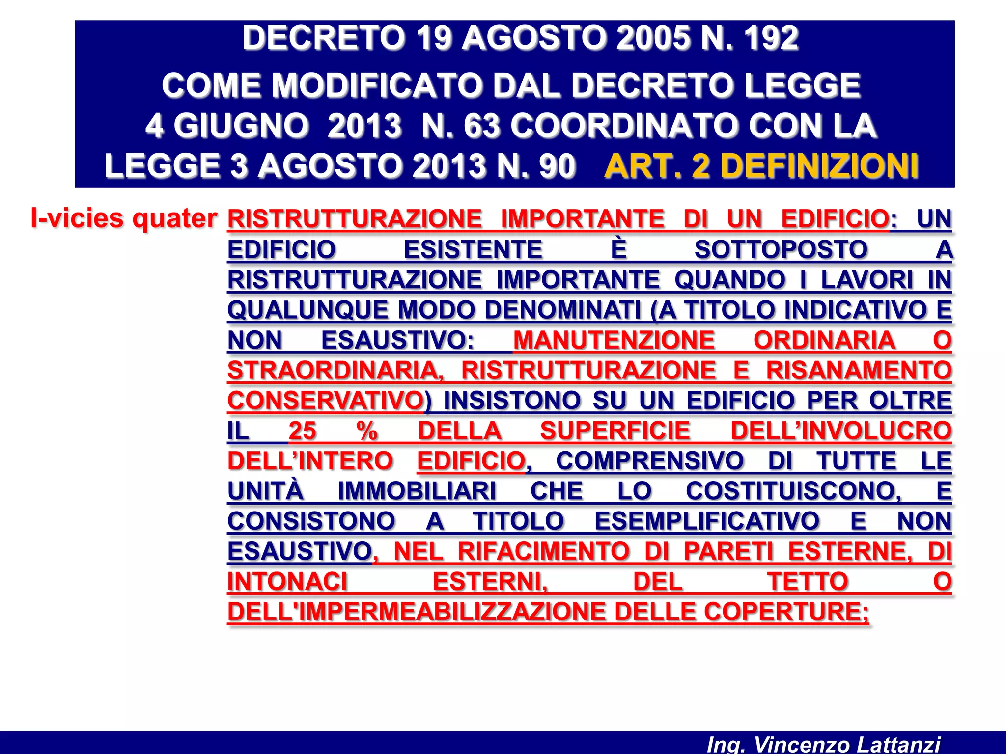 l-vicies quater RISTRUTTURAZIONE IMPORTANTE DI UN EDIFICIO: UN
EDIFICIO ESISTENTE È SOTTOPOSTO A
RISTRUTTURAZIONE IMPORTANTE QUANDO I LAVORI IN
QUALUNQUE MODO DENOMINATI (A TITOLO INDICATIVO E
NON ESAUSTIVO: MANUTENZIONE ORDINARIA O
STRAORDINARIA, RISTRUTTURAZIONE E RISANAMENTO
CONSERVATIVO) INSISTONO SU UN EDIFICIO PER OLTRE
IL 25 % DELLA SUPERFICIE DELL’INVOLUCRO
DELL’INTERO EDIFICIO, COMPRENSIVO DI TUTTE LE
UNITÀ IMMOBILIARI CHE LO COSTITUISCONO, E
CONSISTONO A TITOLO ESEMPLIFICATIVO E NON
ESAUSTIVO, NEL RIFACIMENTO DI PARETI ESTERNE, DI
INTONACI ESTERNI, DEL TETTO O
DELL'IMPERMEABILIZZAZIONE DELLE COPERTURE;
DECRETO 19 AGOSTO 2005 N. 192
COME MODIFICATO DAL DECRETO LEGGE
4 GIUGNO 2013 N. 63 COORDINATO CON LA
LEGGE 3 AGOSTO 2013 N. 90 ART. 2 DEFINIZIONI
Ing. Vincenzo Lattanzi
 